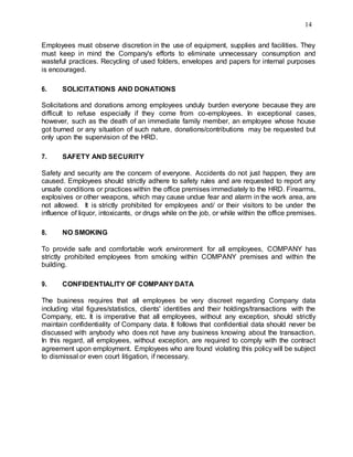 14
Employees must observe discretion in the use of equipment, supplies and facilities. They
must keep in mind the Company's efforts to eliminate unnecessary consumption and
wasteful practices. Recycling of used folders, envelopes and papers for internal purposes
is encouraged.
6. SOLICITATIONS AND DONATIONS
Solicitations and donations among employees unduly burden everyone because they are
difficult to refuse especially if they come from co-employees. In exceptional cases,
however, such as the death of an immediate family member, an employee whose house
got burned or any situation of such nature, donations/contributions may be requested but
only upon the supervision of the HRD.
7. SAFETY AND SECURITY
Safety and security are the concern of everyone. Accidents do not just happen, they are
caused. Employees should strictly adhere to safety rules and are requested to report any
unsafe conditions or practices within the office premises immediately to the HRD. Firearms,
explosives or other weapons, which may cause undue fear and alarm in the work area, are
not allowed. It is strictly prohibited for employees and/ or their visitors to be under the
influence of liquor, intoxicants, or drugs while on the job, or while within the office premises.
8. NO SMOKING
To provide safe and comfortable work environment for all employees, COMPANY has
strictly prohibited employees from smoking within COMPANY premises and within the
building.
9. CONFIDENTIALITY OF COMPANY DATA
The business requires that all employees be very discreet regarding Company data
including vital figures/statistics, clients' identities and their holdings/transactions with the
Company, etc. It is imperative that all employees, without any exception, should strictly
maintain confidentiality of Company data. It follows that confidential data should never be
discussed with anybody who does not have any business knowing about the transaction.
In this regard, all employees, without exception, are required to comply with the contract
agreement upon employment. Employees who are found violating this policy will be subject
to dismissal or even court litigation, if necessary.
 