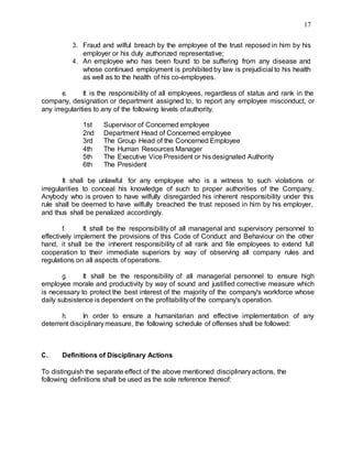 17
3. Fraud and wilful breach by the employee of the trust reposed in him by his
employer or his duly authorized representative;
4. An employee who has been found to be suffering from any disease and
whose continued employment is prohibited by law is prejudicial to his health
as well as to the health of his co-employees.
e. It is the responsibility of all employees, regardless of status and rank in the
company, designation or department assigned to, to report any employee misconduct, or
any irregularities to any of the following levels ofauthority.
1st Supervisor of Concerned employee
2nd Department Head of Concerned employee
3rd The Group Head of the Concerned Employee
4th The Human Resources Manager
5th The Executive Vice President or hisdesignated Authority
6th The President
It shall be unlawful for any employee who is a witness to such violations or
irregularities to conceal his knowledge of such to proper authorities of the Company.
Anybody who is proven to have wilfully disregarded his inherent responsibility under this
rule shall be deemed to have wilfully breached the trust reposed in him by his employer,
and thus shall be penalized accordingly.
f. It shall be the responsibility of all managerial and supervisory personnel to
effectively implement the provisions of this Code of Conduct and Behaviour on the other
hand, it shall be the inherent responsibility of all rank and file employees to extend full
cooperation to their immediate superiors by way of observing all company rules and
regulations on all aspects of operations.
g. It shall be the responsibility of all managerial personnel to ensure high
employee morale and productivity by way of sound and justified corrective measure which
is necessary to protect the best interest of the majority of the company's workforce whose
daily subsistence is dependent on the profitabilityof the company's operation.
h. In order to ensure a humanitarian and effective implementation of any
deterrent disciplinarymeasure, the following schedule of offenses shall be followed:
C. Definitions of Disciplinary Actions
To distinguish the separate effect of the above mentioned disciplinaryactions, the
following definitions shall be used as the sole reference thereof:
 
