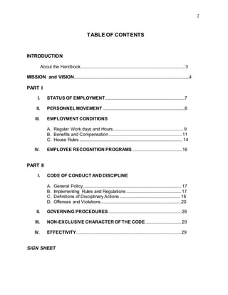 2
TABLE OF CONTENTS
INTRODUCTION
About the Handbook............................................................................................. 3
MISSION and VISION.......................................................................................................4
PART I
I. STATUS OF EMPLOYMENT.......................................................................7
II. PERSONNEL MOVEMENT .........................................................................8
III. EMPLOYMENT CONDITIONS
A. Regular Work days and Hours...............................................................9
B. Benefits and Compensation..................................................................11
C. House Rules ............................................................................................ 14
IV. EMPLOYEE RECOGNITION PROGRAMS.............................................16
PART II
I. CODE OF CONDUCT AND DISCIPLINE
A. General Policy........................................................................................ 17
B. Implementing Rules and Regulations .................................................17
C. Definitions of Disciplinary Actions ...................................................... 18
D. Offenses and Violations........................................................................20
II. GOVERNING PROCEDURES .................................................................28
III. NON-EXCLUSIVE CHARACTER OF THE CODE ................................29
IV. EFFECTIVITY..............................................................................................29
SIGN SHEET
 