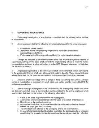 27
II. GOVERNING PROCEDURES
1. Preliminary investigation of any violation committed shall be initiated by the first line
of supervision.
2. A memorandum stating the following is immediately issued to the erring employee:
a. Charge and nature thereof
b. .Instruction to the alleged erring employee to explain his side withina
reasonable period of time.
c. Preliminary facts of the case gathered from the preliminaryinvestigation.
Though the issuance of the memorandum is the sole responsibilityof the first line of
supervision, nothing in this code shall prevent the implementing officer to refer the matter
for consultation to higher level of authorities or to the HRD Manager whenever he feels that
the same isnecessary.
3. All proceedings relative to the investigation shall be documented and all participants
to the preparationthereof shall sign all documents relative thereto. These documents and
related facts shall be the basis for any decision on the prescribed disciplinarymeasure.
4. All cases shall be decided within a period of three (3) working days unless a longer
period of investigation is necessary, in which case said matter shall be referred to HRD for
obligatory consultation.
5. After a thorough investigation of the case at hand, the investigating officer shall issue
his decision and shall issue a memorandum (written notice) to the erring employee which
shall contain, but shall not be limited to the following information:
a. Facts of the case as gathered from the investigation.
b. Appropriate charge in accordance with the Code of Conduct andDiscipline.
c. Decisionas to the guilt or innocence.
d. Appropriate disciplinaryaction and the effective date and/or duration thereof
should the employee be found guilty.
e. The effects of such offense to the Company and to his co-employees.
f. In case of dismissal, said written notice shall state the particular acts or omission
constituting the grounds for his dismissal and the employee shall be afforded
 