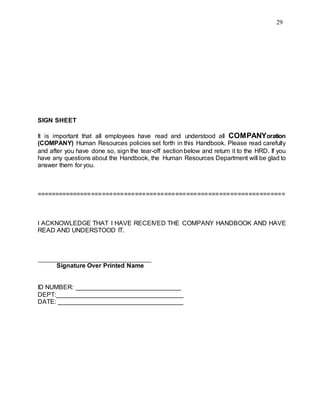 29
SIGN SHEET
It is important that all employees have read and understood all COMPANYoration
(COMPANY) Human Resources policies set forth in this Handbook. Please read carefully
and after you have done so, sign the tear-off sectionbelow and return it to the HRD. If you
have any questions about the Handbook, the Human Resources Department will be glad to
answer them for you.
====================================================================
I ACKNOWLEDGE THAT I HAVE RECEIVED THE COMPANY HANDBOOK AND HAVE
READ AND UNDERSTOOD IT.
Signature Over Printed Name
ID NUMBER:
DEPT:
DATE:
 