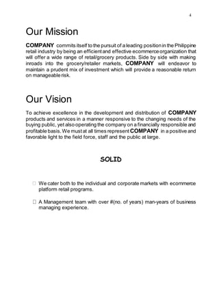 4
Our Mission
COMPANY commits itself to the pursuit of a leading positionin the Philippine
retail industry by being an efficientand effective ecommerceorganization that
will offer a wide range of retail/grocery products. Side by side with making
inroads into the grocery/retailer markets, COMPANY will endeavor to
maintain a prudent mix of investment which will provide a reasonable return
on manageablerisk.
Our Vision
To achieve excellence in the development and distribution of COMPANY
products and services in a manner responsive to the changing needs of the
buying public, yet also operating the company on a financially responsible and
profitable basis.We mustat all times represent COMPANY in a positive and
favorable light to the field force, staff and the public at large.
SOLID
We cater both to the individual and corporate markets with ecommerce
platform retail programs.
A Management team with over #(no. of years) man-years of business
managing experience.
 