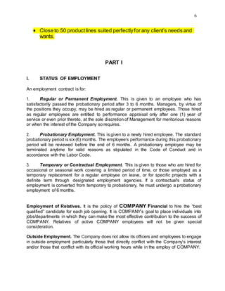 6
 Close to 50 productlines suited perfectlyfor any client’s needs and
wants.
PART I
I. STATUS OF EMPLOYMENT
An employment contract is for:
1. Regular or Permanent Employment. This is given to an employee who has
satisfactorily passed the probationary period after 3 to 6 months. Managers, by virtue of
the positions they occupy, may be hired as regular or permanent employees. Those hired
as regular employees are entitled to performance appraisal only after one (1) year of
service or even prior thereto, at the sole discretion of Management for meritorious reasons
or when the interest of the Company so requires.
2. Probationary Employment. This is given to a newly hired employee. The standard
probationary period is six (6) months. The employee's performance during this probationary
period will be reviewed before the end of 6 months. A probationary employee may be
terminated anytime for valid reasons as stipulated in the Code of Conduct and in
accordance with the Labor Code.
3. Temporary or Contractual Employment. This is given to those who are hired for
occasional or seasonal work covering a limited period of time, or those employed as a
temporary replacement for a regular employee on leave, or for specific projects with a
definite term through designated employment agencies. If a contractual's status of
employment is converted from temporary to probationary, he must undergo a probationary
employment of 6 months.
Employment of Relatives. It is the policy of COMPANY Financial to hire the “best
qualified” candidate for each job opening. It is COMPANY’s goal to place individuals into
jobs/departments in which they can make the most effective contribution to the success of
COMPANY. Relatives of active COMPANY employees will not be given special
consideration.
Outside Employment. The Company does not allow its officers and employees to engage
in outside employment particularly those that directly conflict with the Company’s interest
and/or those that conflict with its official working hours while in the employ of COMPANY.
 