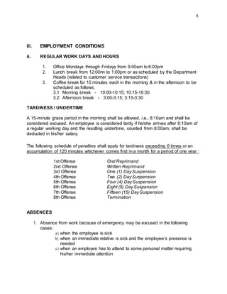 8
III. EMPLOYMENT CONDITIONS
A. REGULAR WORK DAYS AND HOURS
1. Office Mondays through Fridays from 9:00am to 6:00pm
2. Lunch break from 12:00nn to 1:00pm or as scheduled by the Department
Heads (related to customer service transactions)
3. Coffee break for 15 minutes each in the morning & in the afternoon to be
scheduled as follows:
3.1 Morning break - 10:00-10:15; 10:15-10:30
3.2 Afternoon break - 3:00-3:15; 3:15-3:30
TARDINESS / UNDERTIME
A 15-minute grace period in the morning shall be allowed, i.e., 8:10am and shall be
considered excused. An employee is considered tardy if he/she arrives after 8:10am of
a regular working day and the resulting undertime, counted from 8:00am, shall be
deducted in his/her salary.
The following schedule of penalties shall apply for tardiness exceeding 6 times or an
accumulation of 120 minutes whichever comes first in a month for a period of one year :
1st Offense Oral Reprimand
2nd Offense Written Reprimand
3rd Offense One (1) DaySuspension
4th Offense Two (2) DaySuspension
5th Offense Four (4) DaySuspension
6th Offense Eight (8) DaySuspension
7th Offense Fifteen (15) DaySuspension
8th Offense Termination
ABSENCES
1. Absence from work because of emergency may be excused in the following
cases:
a) when the employee is sick
b) when an immediate relative is sick and the employee’s presence is
needed
c) when an employee has to attend to some personal matter requiring
his/her immediate attention
 