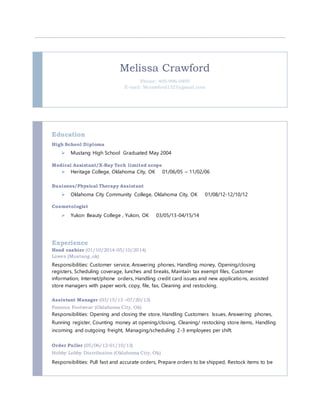 Melissa Crawford
Phone: 405-996-0495
E-mail: Mcrawford1327@gmail.com
Education
High School Diploma
 Mustang High School Graduated May 2004
Medical Assistant/X-Ray Tech limited scope
 Heritage College, Oklahoma City, OK 01/06/05 – 11/02/06
Business/Physical Therapy Assistant
 Oklahoma City Community College, Oklahoma City, OK 01/08/12-12/10/12
Cosmetologist
 Yukon Beauty College , Yukon, OK 03/05/13-04/15/14
Experience
Head cashier (01/10/2014-05/10/2014)
Lowes (Mustang ,ok)
Responsibilities: Customer service, Answering phones, Handling money, Opening/closing
registers, Scheduling coverage, lunches and breaks, Maintain tax exempt files, Customer
information, Internet/phone orders, Handling credit card issues and new applications, assisted
store managers with paper work, copy, file, fax, Cleaning and restocking.
Assistant Manager (03/15/13 –07/20/13)
Famous Footwear (Oklahoma City, Ok)
Responsibilities: Opening and closing the store, Handling Customers Issues, Answering phones,
Running register, Counting money at opening/closing, Cleaning/ restocking store items, Handling
incoming and outgoing freight, Managing/scheduling 2-3 employees per shift.
Order Puller (05/06/12-01/10/13)
Hobby Lobby Distribution (Oklahoma City, Ok)
Responsibilities: Pull fast and accurate orders, Prepare orders to be shipped, Restock items to be
 