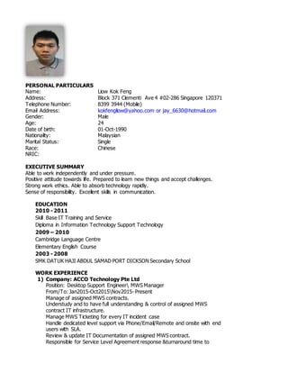 PERSONAL PARTICULARS
Name: Liow Kok Feng
Address: Block 371 Clementi Ave 4 #02-286 Singapore 120371
Telephone Number: 8399 3944 (Mobile)
Email Address: kokfengliow@yahoo.com or jay_6630@hotmail.com
Gender: Male
Age: 24
Date of birth: 01-Oct-1990
Nationality: Malaysian
Marital Status: Single
Race: Chinese
NRIC:
EXECUTIVE SUMMARY
Able to work independently and under pressure.
Positive attitude towards life. Prepared to learn new things and accept challenges.
Strong work ethics. Able to absorb technology rapidly.
Sense of responsibility. Excellent skills in communication.
EDUCATION
2010 - 2011
Skill Base IT Training and Service
Diploma in Information Technology Support Technology
2009 – 2010
Cambridge Language Centre
Elementary English Course
2003 - 2008
SMK DATUK HAJI ABDUL SAMAD PORT DICKSON Secondary School
WORK EXPERIENCE
1) Company: ACCO Technology Pte Ltd
Position: Desktop Support Engineer MWS Manager
From/To: Jan2015-Oct2015Nov2015- Present
Manage of assigned MWS contracts.
Understudy and to have full understanding & control of assigned MWS
contract IT infrastructure.
Manage MWS Ticketing for every IT incident case
Handle dedicated level support via Phone/Email/Remote and onsite with end
users with SLA.
Review & update IT Documentation of assigned MWS contract.
Responsible for Service Level Agreement response &turnaround time to
 