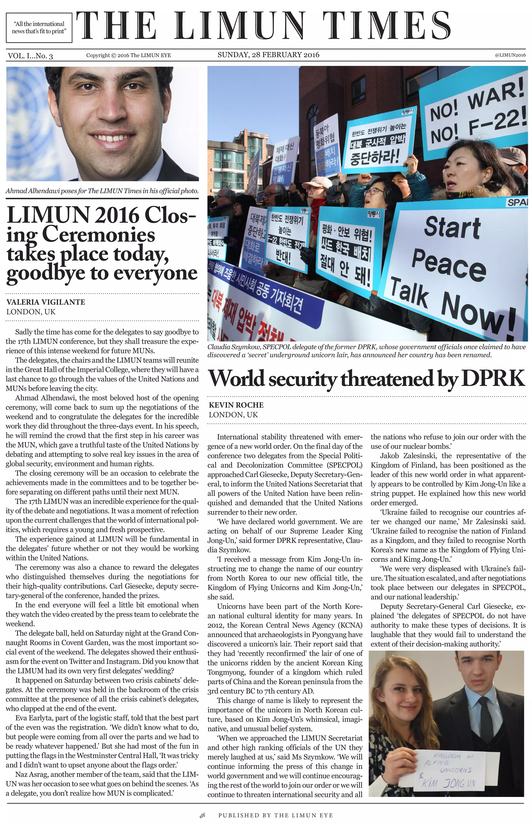 “Alltheinternational
newsthat’sfittoprint”
VOL. I...No. 3 Copyright © 2016 The LIMUN EYE SUNDAY, 28 FEBRUARY 2016 @LIMUN2016
Sadly the time has come for the delegates to say goodbye to
the 17th LIMUN conference, but they shall treasure the expe-
rience of this intense weekend for future MUNs.
The delegates, the chairs and the LIMUN teams will reunite
in the Great Hall of the Imperial College, where they will have a
last chance to go through the values of the United Nations and
MUNs before leaving the city.
Ahmad Alhendawi, the most beloved host of the opening
ceremony, will come back to sum up the negotiations of the
weekend and to congratulate the delegates for the incredible
work they did throughout the three-days event. In his speech,
he will remind the crowd that the first step in his career was
the MUN, which gave a truthful taste of the United Nations by
debating and attempting to solve real key issues in the area of
global security, environment and human rights.
The closing ceremony will be an occasion to celebrate the
achievements made in the committees and to be together be-
fore separating on different paths until their next MUN.
The 17th LIMUN was an incredible experience for the qual-
ity of the debate and negotiations. It was a moment of refection
upon the current challenges that the world of international pol-
itics, which requires a young and fresh prospective.
The experience gained at LIMUN will be fundamental in
the delegates’ future whether or not they would be working
within the United Nations.
The ceremony was also a chance to reward the delegates
who distinguished themselves during the negotiations for
their high-quality contributions. Carl Giesecke, deputy secre-
tary-general of the conference, handed the prizes.
In the end everyone will feel a little bit emotional when
they watch the video created by the press team to celebrate the
weekend.
The delegate ball, held on Saturday night at the Grand Con-
naught Rooms in Covent Garden, was the most important so-
cial event of the weekend. The delegates showed their enthusi-
asm for the event on Twitter and Instagram. Did you know that
the LIMUM had its own very first delegates’ wedding?
It happened on Saturday between two crisis cabinets’ dele-
gates. At the ceremony was held in the backroom of the crisis
committee at the presence of all the crisis cabinet’s delegates,
who clapped at the end of the event.
Eva Earlyta, part of the logistic staff, told that the best part
of the even was the registration. ‘We didn’t know what to do,
but people were coming from all over the parts and we had to
be ready whatever happened.’ But she had most of the fun in
putting the flags in the Westminster Central Hall, ‘It was tricky
and I didn’t want to upset anyone about the flags order.’
Naz Asrag, another member of the team, said that the LIM-
UN was her occasion to see what goes on behind the scenes. ‘As
a delegate, you don’t realize how MUN is complicated.’
• P U B L I S H E D B Y T H E L I M U N E Y E
International stability threatened with emer-
gence of a new world order. On the final day of the
conference two delegates from the Special Politi-
cal and Decolonization Committee (SPECPOL)
approached Carl Giesecke, Deputy Secretary-Gen-
eral, to inform the United Nations Secretariat that
all powers of the United Nation have been relin-
quished and demanded that the United Nations
surrender to their new order.
‘We have declared world government. We are
acting on behalf of our Supreme Leader King
Jong-Un,’ said former DPRK representative, Clau-
dia Szymkow.
‘I received a message from Kim Jong-Un in-
structing me to change the name of our country
from North Korea to our new official title, the
Kingdom of Flying Unicorns and Kim Jong-Un,’
she said.
Unicorns have been part of the North Kore-
an national cultural identity for many years. In
2012, the Korean Central News Agency (KCNA)
announced that archaeologists in Pyongyang have
discovered a unicorn’s lair. Their report said that
they had ‘recently reconfirmed’ the lair of one of
the unicorns ridden by the ancient Korean King
Tongmyong, founder of a kingdom which ruled
parts of China and the Korean peninsula from the
3rd century BC to 7th century AD.
This change of name is likely to represent the
importance of the unicorn in North Korean cul-
ture, based on Kim Jong-Un’s whimsical, imagi-
native, and unusual belief system.
‘When we approached the LIMUN Secretariat
and other high ranking officials of the UN they
merely laughed at us,’ said Ms Szymkow. ‘We will
continue informing the press of this change in
world government and we will continue encourag-
ing the rest of the world to join our order or we will
continue to threaten international security and all
the nations who refuse to join our order with the
use of our nuclear bombs.’
Jakob Zalesinski, the representative of the
Kingdom of Finland, has been positioned as the
leader of this new world order in what apparent-
ly appears to be controlled by Kim Jong-Un like a
string puppet. He explained how this new world
order emerged.
‘Ukraine failed to recognise our countries af-
ter we changed our name,’ Mr Zalesinski said.
‘Ukraine failed to recognise the nation of Finland
as a Kingdom, and they failed to recognise North
Korea’s new name as the Kingdom of Flying Uni-
corns and Kimg Jong-Un.’
‘We were very displeased with Ukraine’s fail-
ure. The situation escalated, and after negotiations
took place between our delegates in SPECPOL,
and our national leadership.’
Deputy Secretary-General Carl Giesecke, ex-
plained ‘the delegates of SPECPOL do not have
authority to make these types of decisions. It is
laughable that they would fail to understand the
extent of their decision-making authority.’
Claudia Szymkow, SPECPOL delegate of the former DPRK, whose government officials once claimed to have
discovered a ‘secret’ underground unicorn lair, has announced her country has been renamed.
Ahmad Alhendawi poses for The LIMUN Times in his official photo.
WorldsecuritythreatenedbyDPRK
LIMUN 2016 Clos-
ing Ceremonies
takes place today,
goodbye to everyone
KEVIN ROCHE
LONDON, UK
VALERIA VIGILANTE
LONDON, UK
THE LIMUN TIMES
 