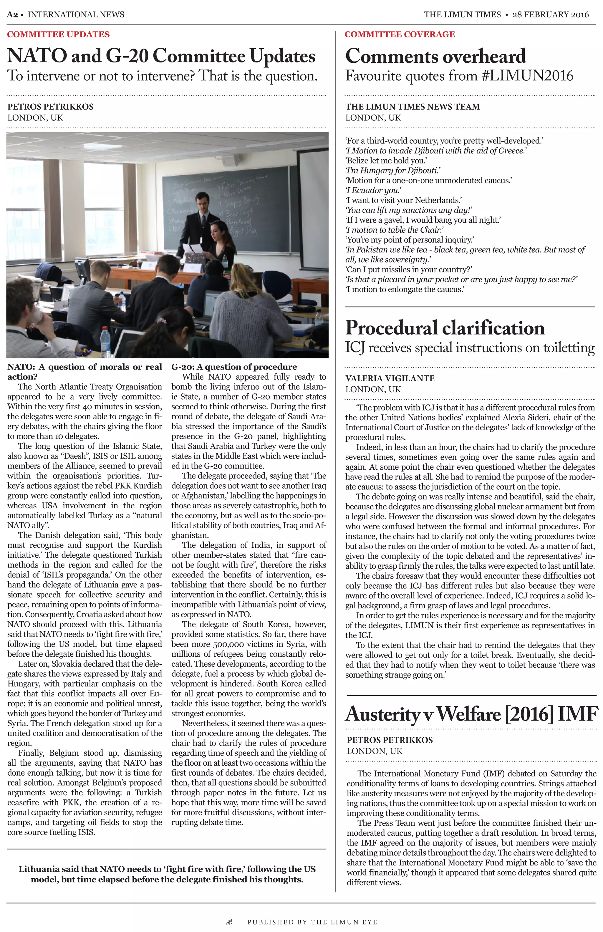 NATO: A question of morals or real
action?
The North Atlantic Treaty Organisation
appeared to be a very lively committee.
Within the very first 40 minutes in session,
the delegates were soon able to engage in fi-
ery debates, with the chairs giving the floor
to more than 10 delegates.
The long question of the Islamic State,
also known as “Daesh”, ISIS or ISIL among
members of the Alliance, seemed to prevail
within the organisation’s priorities. Tur-
key’s actions against the rebel PKK Kurdish
group were constantly called into question,
whereas USA involvement in the region
automatically labelled Turkey as a “natural
NATO ally”.
The Danish delegation said, ‘This body
must recognise and support the Kurdish
initiative.’ The delegate questioned Turkish
methods in the region and called for the
denial of ‘ISIL’s propaganda.’ On the other
hand the delegate of Lithuania gave a pas-
sionate speech for collective security and
peace, remaining open to points of informa-
tion. Consequently, Croatia asked about how
NATO should proceed with this. Lithuania
said that NATO needs to ‘fight fire with fire,’
following the US model, but time elapsed
before the delegate finished his thoughts.
Later on, Slovakia declared that the dele-
gate shares the views expressed by Italy and
Hungary, with particular emphasis on the
fact that this conflict impacts all over Eu-
rope; it is an economic and political unrest,
which goes beyond the border of Turkey and
Syria. The French delegation stood up for a
united coalition and democratisation of the
region.
Finally, Belgium stood up, dismissing
all the arguments, saying that NATO has
done enough talking, but now it is time for
real solution. Amongst Belgium’s proposed
arguments were the following: a Turkish
ceasefire with PKK, the creation of a re-
gional capacity for aviation security, refugee
camps, and targeting oil fields to stop the
core source fuelling ISIS.
G-20: A question of procedure
While NATO appeared fully ready to
bomb the living inferno out of the Islam-
ic State, a number of G-20 member states
seemed to think otherwise. During the first
round of debate, the delegate of Saudi Ara-
bia stressed the importance of the Saudi’s
presence in the G-20 panel, highlighting
that Saudi Arabia and Turkey were the only
states in the Middle East which were includ-
ed in the G-20 committee.
The delegate proceeded, saying that ‘The
delegation does not want to see another Iraq
or Afghanistan,’ labelling the happenings in
those areas as severely catastrophic, both to
the economy, but as well as to the socio-po-
litical stability of both coutries, Iraq and Af-
ghanistan.
The delegation of India, in support of
other member-states stated that “fire can-
not be fought with fire”, therefore the risks
exceeded the benefits of intervention, es-
tablishing that there should be no further
intervention in the conflict. Certainly, this is
incompatible with Lithuania’s point of view,
as expressed in NATO.
The delegate of South Korea, however,
provided some statistics. So far, there have
been more 500,000 victims in Syria, with
millions of refugees being constantly relo-
cated. These developments, according to the
delegate, fuel a process by which global de-
velopment is hindered. South Korea called
for all great powers to compromise and to
tackle this issue together, being the world’s
strongest economies.
Nevertheless, it seemed there was a ques-
tion of procedure among the delegates. The
chair had to clarify the rules of procedure
regarding time of speech and the yielding of
the floor on at least two occasions within the
first rounds of debates. The chairs decided,
then, that all questions should be submitted
through paper notes in the future. Let us
hope that this way, more time will be saved
for more fruitful discussions, without inter-
rupting debate time.
A2 • INTERNATIONAL NEWS THE LIMUN TIMES • 28 FEBRUARY 2016
COMMITTEE UPDATES COMMITTEE COVERAGE
NATO and G-20 Committee Updates
To intervene or not to intervene? That is the question.
PETROS PETRIKKOS
LONDON, UK
AusterityvWelfare[2016]IMF
PETROS PETRIKKOS
LONDON, UK
The International Monetary Fund (IMF) debated on Saturday the
conditionality terms of loans to developing countries. Strings attached
like austerity measures were not enjoyed by the majority of the develop-
ing nations, thus the committee took up on a special mission to work on
improving these conditionality terms.
The Press Team went just before the committee finished their un-
moderated caucus, putting together a draft resolution. In broad terms,
the IMF agreed on the majority of issues, but members were mainly
debating minor details throughout the day. The chairs were delighted to
share that the International Monetary Fund might be able to ‘save the
world financially,’ though it appeared that some delegates shared quite
different views.
Lithuania said that NATO needs to ‘fight fire with fire,’ following the US
model, but time elapsed before the delegate finished his thoughts.
Comments overheard
Favourite quotes from #LIMUN2016
THE LIMUN TIMES NEWS TEAM
LONDON, UK
‘For a third-world country, you’re pretty well-developed.’
‘I Motion to invade Djibouti with the aid of Greece.’
‘Belize let me hold you.’
‘I’m Hungary for Djibouti.’
‘Motion for a one-on-one unmoderated caucus.’
‘I Ecuador you.’
‘I want to visit your Netherlands.’
‘You can lift my sanctions any day!’
‘If I were a gavel, I would bang you all night.’
‘I motion to table the Chair.’
‘You’re my point of personal inquiry.’
‘In Pakistan we like tea - black tea, green tea, white tea. But most of
all, we like sovereignty.’
‘Can I put missiles in your country?’
‘Is that a placard in your pocket or are you just happy to see me?’
‘I motion to enlongate the caucus.’
Procedural clarification
ICJ receives special instructions on toiletting
VALERIA VIGILANTE
LONDON, UK
‘The problem with ICJ is that it has a different procedural rules from
the other United Nations bodies’ explained Alexia Sideri, chair of the
International Court of Justice on the delegates’ lack of knowledge of the
procedural rules.
Indeed, in less than an hour, the chairs had to clarify the procedure
several times, sometimes even going over the same rules again and
again. At some point the chair even questioned whether the delegates
have read the rules at all. She had to remind the purpose of the moder-
ate caucus: to assess the jurisdiction of the court on the topic.
The debate going on was really intense and beautiful, said the chair,
because the delegates are discussing global nuclear armament but from
a legal side. However the discussion was slowed down by the delegates
who were confused between the formal and informal procedures. For
instance, the chairs had to clarify not only the voting procedures twice
but also the rules on the order of motion to be voted. As a matter of fact,
given the complexity of the topic debated and the representatives’ in-
ability to grasp firmly the rules, the talks were expected to last until late.
The chairs foresaw that they would encounter these difficulties not
only because the ICJ has different rules but also because they were
aware of the overall level of experience. Indeed, ICJ requires a solid le-
gal background, a firm grasp of laws and legal procedures.
In order to get the rules experience is necessary and for the majority
of the delegates, LIMUN is their first experience as representatives in
the ICJ.
To the extent that the chair had to remind the delegates that they
were allowed to get out only for a toilet break. Eventually, she decid-
ed that they had to notify when they went to toilet because ‘there was
something strange going on.’
• P U B L I S H E D B Y T H E L I M U N E Y E
 