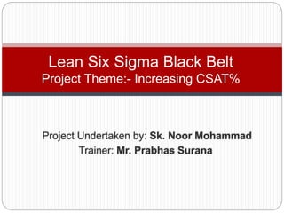 Project Undertaken by: Sk. Noor Mohammad
Trainer: Mr. Prabhas Surana
Lean Six Sigma Black Belt
Project Theme:- Increasing CSAT%
 