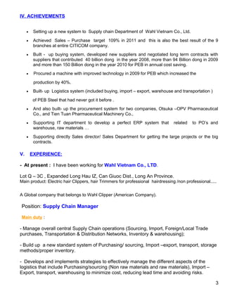 IV. ACHIEVEMENTS
• Setting up a new system to Supply chain Department of Wahl Vietnam Co., Ltd.
• Achieved Sales – Purchase target 109% in 2011 and this is also the best result of the 9
branches at entire CITICOM company.
• Built - up buying system, developed new suppliers and negotiated long term contracts with
suppliers that contributed 40 billion dong in the year 2008, more than 94 Billion dong in 2009
and more than 150 Billion dong in the year 2010 for PEB in annual cost saving.
• Procured a machine with improved technology in 2009 for PEB which increased the
production by 40%.
• Built- up Logistics system (included buying, import – export, warehouse and transportation )
of PEB Steel that had never got it before .
• And also built- up the procurement system for two companies, Otsuka –OPV Pharmaceutical
Co., and Tien Tuan Pharmaceutical Machinery Co.,
• Supporting IT department to develop a perfect ERP system that related to PO’s and
warehouse, raw materials …
• Supporting directly Sales director/ Sales Department for getting the large projects or the big
contracts.
V. EXPERIENCE:
- At present : I have been working for Wahl Vietnam Co., LTD.
Lot Q – 3C , Expanded Long Hau IZ, Can Giuoc Dist., Long An Province.
Main product: Electric hair Clippers, hair Trimmers for professional hairdressing /non professional.....
A Global company that belongs to Wahl Clipper (American Company).
Position: Supply Chain Manager
Main duty :
- Manage overall central Supply Chain operations (Sourcing, Import, Foreign/Local Trade
purchases, Transportation & Distribution Networks, Inventory & warehousing);
- Build up a new standard system of Purchasing/ sourcing, Import –export, transport, storage
methods/proper inventory.
- Develops and implements strategies to effectively manage the different aspects of the
logistics that include Purchasing/sourcing (Non raw materials and raw materials), Import –
Export, transport, warehousing to minimize cost, reducing lead time and avoiding risks.
3
 