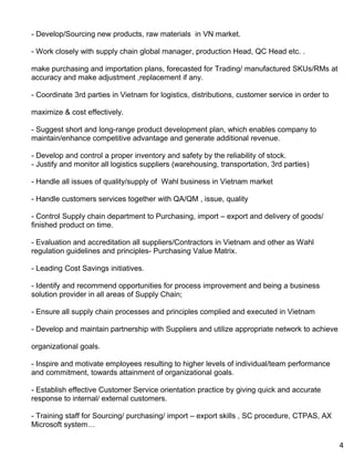 - Develop/Sourcing new products, raw materials in VN market.
- Work closely with supply chain global manager, production Head, QC Head etc. .
make purchasing and importation plans, forecasted for Trading/ manufactured SKUs/RMs at
accuracy and make adjustment ,replacement if any.
- Coordinate 3rd parties in Vietnam for logistics, distributions, customer service in order to
maximize & cost effectively.
- Suggest short and long-range product development plan, which enables company to
maintain/enhance competitive advantage and generate additional revenue.
- Develop and control a proper inventory and safety by the reliability of stock.
- Justify and monitor all logistics suppliers (warehousing, transportation, 3rd parties)
- Handle all issues of quality/supply of Wahl business in Vietnam market
- Handle customers services together with QA/QM , issue, quality
- Control Supply chain department to Purchasing, import – export and delivery of goods/
finished product on time.
- Evaluation and accreditation all suppliers/Contractors in Vietnam and other as Wahl
regulation guidelines and principles- Purchasing Value Matrix.
- Leading Cost Savings initiatives.
- Identify and recommend opportunities for process improvement and being a business
solution provider in all areas of Supply Chain;
- Ensure all supply chain processes and principles complied and executed in Vietnam
- Develop and maintain partnership with Suppliers and utilize appropriate network to achieve
organizational goals.
- Inspire and motivate employees resulting to higher levels of individual/team performance
and commitment, towards attainment of organizational goals.
- Establish effective Customer Service orientation practice by giving quick and accurate
response to internal/ external customers.
- Training staff for Sourcing/ purchasing/ import – export skills , SC procedure, CTPAS, AX
Microsoft system…
4
 