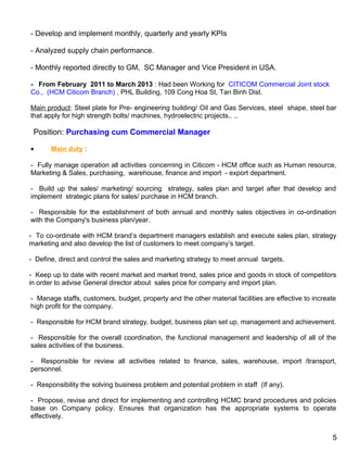 - Develop and implement monthly, quarterly and yearly KPIs
- Analyzed supply chain performance.
- Monthly reported directly to GM, SC Manager and Vice President in USA.
- From February 2011 to March 2013 : Had been Working for CITICOM Commercial Joint stock
Co., (HCM Citicom Branch) , PHL Building, 109 Cong Hoa St, Tan Binh Dist.
Main product: Steel plate for Pre- engineering building/ Oil and Gas Services, steel shape, steel bar
that apply for high strength bolts/ machines, hydroelectric projects.. ..
Position: Purchasing cum Commercial Manager
• Main duty :
- Fully manage operation all activities concerning in Citicom - HCM office such as Human resource,
Marketing & Sales, purchasing, warehouse, finance and import - export department.
- Build up the sales/ marketing/ sourcing strategy, sales plan and target after that develop and
implement strategic plans for sales/ purchase in HCM branch.
- Responsible for the establishment of both annual and monthly sales objectives in co-ordination
with the Company's business plan/year.
- To co-ordinate with HCM brand’s department managers establish and execute sales plan, strategy
marketing and also develop the list of customers to meet company’s target.
- Define, direct and control the sales and marketing strategy to meet annual targets.
- Keep up to date with recent market and market trend, sales price and goods in stock of competitors
in order to advise General director about sales price for company and import plan.
- Manage staffs, customers, budget, property and the other material facilities are effective to increate
high profit for the company.
- Responsible for HCM brand strategy, budget, business plan set up, management and achievement.
- Responsible for the overall coordination, the functional management and leadership of all of the
sales activities of the business.
- Responsible for review all activities related to finance, sales, warehouse, import /transport,
personnel.
- Responsibility the solving business problem and potential problem in staff (If any).
- Propose, revise and direct for implementing and controlling HCMC brand procedures and policies
base on Company policy. Ensures that organization has the appropriate systems to operate
effectively.
5
 