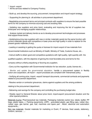 * Import –export
* All the services related to Company/ Factory.
- Build up, and develop the sourcing, procurement, transportation and import/ export strategy.
- Supporting for planning to all activities in procurement department.
- Negotiating procurement terms and principal contracts with suppliers to ensure the best possible
terms for the company to minimize sourcing cost and avoiding risks.
- Updating new suppliers and price trend, evaluating and improving the list of suppliers two
times/year and managing supplier relationships.
- Analyze market and delivery trends so as to develop procurement technologies and processes
that support those trends.
- Updating/sourcing new suppliers with new or similar materials/ goods but the same function with
current materials/ goods with competitive or lower price and high quality in order to replace for the
present goods/ materials (if any).
- Leading or assisting in getting the quota or licenses for import–export of raw materials from
Governmental Institutions such as Ministry of Health, Ministry of Trade, Customs House, etc…
- Instruct staffs to obtain good and competitive quotations with right quality, right quantity with the
qualified suppliers, with the objective of gaining the most favorable price and terms for the
company without unfairly prejudicing or favoring any suppliers.
- Carry out the negotiation with Governmental institution for tax reduction, quota, license etc…
- Monitor and update the governmental stipulation, handle a procurement system in flexibly
action and cooperation, all import – export processes are compliant with Vietnamese policy.
- Verifying all coming price, import –export/ transport documents, commercial contracts and payments
related to procurement department.
- Resolve vendor or contractor grievances, claims against suppliers and the arising problems
relating to the procurement department.
- Delivering cost savings for the company and controlling the purchasing budget also.
- Weekly report to General Director about price trend, import-export/ procurement situation and the
other special problems.
Materials buying: Pharmaceutical raw materials, Packaging materials (carton box, labels, leaflet, PP
bags, plastic tapes...) Packing equipments, LDPE – granulated plastic, gas filling caps, rubber disc,
rubber caps, gas barrier, gas, fuel, machines and spare part , Motor, electrical and automation
equipments,,,
Non raw materials: Goods/ materials for marketing or Event, IT devices, fixed assets, stationery,
Uniform, services …..
8
 