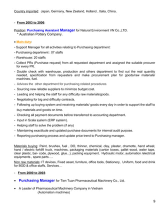 Country imported: Japan, Germany, New Zealand, Holland , Italia, China.
- From 2003 to 2006:
Position: Purchasing Assistant Manager for Natural Environment VN Co.,LTD.
* Australian Pottery Company.
• Main duty:
- Support Manager for all activities relating to Purchasing department:
- Purchasing department : 07 staffs
- Warehouse: 20 staffs
- Collect PRs (Purchase request) from all requested department and assigned the suitable procurer
for every PR.
- Double check with warehouse, production and others department to find out the real quantity
needed, specification from requesters and make procurement plan for goods/raw materials/
machines, fuel.
- Advices the other department for purchasing related procedures
- Sourcing new reliable suppliers to minimize budget cost.
- Leading and helping the staff for any difficulty raw materials/goods.
- Negotiating for big and difficulty contracts.
- Following up buying system and receiving materials/ goods every day in order to support the staff to
buy materials and goods on time.
- Checking all payment documents before transferred to accounting department.
- Input in Scala system (ERP system).
- Helping staff to solve the problem (if any)
- Maintaining exactitude and updated purchase documents for internal audit purpose.
- Reporting purchasing process and update price trend to Purchasing manager.
Materials buying: Paint, brushes, fuel , DO, thinner, chemical, clay, plaster, chamotte, hand wheel,
hand / electric forklift truck, machines, packaging materials (carton boxes, pallet wood, water tape,
clear plastic, bar- code, plywood, glue...), packing equipment, Hydraulic motor, automation /electrical
equipments , spare parts….
Non raw materials: IT devices, Fixed asset, furniture, office tools, Stationery, Uniform, food and drink
for BOD & office staffs, Services…
- From 2000 to 2003:
• Purchasing Manager for Tien Tuan Pharmaceutical Machinery Co., Ltd.
• A Leader of Pharmaceutical Machinery Company in Vietnam
(Automation machines)
9
 