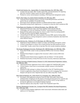 Cloud Creek Systems, Inc., Agoura Hills, CA, Senior Developer, Oct. 2007-Mar. 2008.
• Created clean-up scripts, SQL *Loader control files, and documentation for importing
data from customer’s legacy system into Oracle Applications.
• Worked on various internal projects including a Web based task management system.
BestIT, Simi Valley, CA, Senior Oracle Consultant, Jul. 2007-Aug. 2007.
• Analyzed Oracle Statspack reports to increase overall DB performance and identify
queries that are candidates for possible tuning.
• Rearranged Oracle tablespaces/datafiles on different physical disks to speed IO.
• Researched cloning Oracle Applications 11i instances to clone the client’s production DB.
YellowPages.com, Pasadena, CA, Software Developer, Aug. 2006-Mar. 2007.
• Maintained/Enhanced a large scale Oracle database which directly feeds the
Yellowpages.com web site containing 30 million+ nationwide business listings.
• Reduced listing update process from 12+ hours to under 4 hours by creating parallel
PL/SQL processes using the DBMS_JOB package.
• Utilized Oracle PL/SQL bulk collect methods to increase DML speed on listing tables.
• Started working on a listing management system to centralize/standardize data feeds from
many different sources.
Arvato Services, Inc., Valencia, CA, IT Developer, Jul. 2006-Aug. 2006.
• Supported an Oracle database in support of a large scale printing and logistics system.
• Created Crystal Reports to inform users of daily printing and other production levels.
• Created SQL *Loader control files to load data files from outside standalone databases.
The George Washington University, Washington DC, ERP Developer, Jul. 2005-Mar. 2006.
• Wrote SQL/PLSQL scripts to clean up duplicate PIDMs in the University’s Banner
system.
• Modified Oracle Reports in support of the University’s effort to remove SSNs from
reporting.
• Enhanced custom Oracle Forms to upgrade to the new Banner 7 UI look and feel.
• Modified functionality of Nolij Web Forms for the University Admissions department.
Western University of Health Sciences, Pomona CA, OAS Administrator/Programmer Analyst,
Jan. 2002-Jan. 2005.
• Administered Oracle Application Server 9iAS to support SCT BanWeb ERP system.
• Utilized Apache virtual hosts to accommodate multiple instances of the BanWeb
application.
• Modified PL/SQL packages to enhance functionality of the SCT BanWeb product.
• Created an application using Oracle Forms/Reports 6i to aid in managing the University’s
banquets and special events. Imported data into new tables using SQL *Loader.
Booz⋅Allen & Hamilton, Inc., Falls Church VA, Consultant, Nov. 2000-June 2001.
• Developed a Web application using the Oracle PL/SQL Web toolkit which tracks
attributes/skills of employees for the purpose of locating the best person for a specific task.
• Installed/configured the Oracle Application Server (OAS) v4.0.8.2 on Sun Solaris to
develop the application on an Oracle 8i database backend.
• Imported employee data using SQL *Loader from PeopleSoft export files.
Resource Management Concepts, Inc., Lexington Park MD, Database Developer/Programmer,
Nov. 1998-Aug. 1999.
• Created an Oracle database application which stores/tracks information about tanks and
wells on a U.S. Naval base.
 