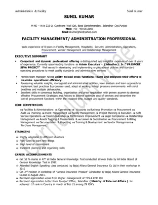 Administration & Facility Sunil Kumar
SUNIL KUMAR
H NO – W.N 232-D, Gurdware Wali Gali, Basti Danishmandan, Jalandhar City,Punjab
Mob: +91- 9915512166
Email:skumarghai@yahoo.com
FACILITY MANAGEMENT/ ADMINISTRATION PROFESSIONAL
Wide experience of 8 years in Facility Management, Hospitality, Security, Administration, Operations,
Procurement, Vendor Management and Relationship Management
EXECUTIVE SUMMARY
 Competent and dynamic professional offering a distinguished and insightful exposure of over 8 years
of experience. Currently spearheading functions as Admin Executive - (Jalandhar) In “ PASSPORT
SEVA PROJECT” Well versed in developing and implementing organizational policies and standard
operating procedures to meet quality standards and administrative services
 Perfect team manager having ability to lead cross-functional teams and integrate their efforts to
maximize operational efficiency.
 Possessing valuable insights, managerial and administrative abilities, keen analysis and team approach to
implement best practices & processes used, adept at working in high pressure environments with strict
deadlines and multiple deliverables.
 Excellent skills in consensus building, organization and price negotiation with proven acumen to develop
effective Procurement Strategies and Policies to achieve optimum cost of services and streamline the
overall procurement functions within the required time, budget and quality standards.
CORE COMPETENCIES
 Facilities & Administrations  Operations  Accounts  Business Promotion  Procurement 
Audit  Planning  Event Management  Facility Management  Project Planning & Execution  Soft
Service Operations  Team Leadership  Performance Improvement  Legal Compliance  Relationship
Management  Assets Tagging & Maintenance &  Liaison & Coordination  Procurement & Billing
Management  Documentation & Reporting  Training & Development  Vendor Management
Purchase Management.
STRENGTHS
 Highly adaptable to different situations
 Very keen to learn new things
 High level of commitment
 Excellent planning and organizing skills
CAREER ACCOMPLISHMENTS
 Get 56 % marks in 47th all India General Knowledge Test conducted all over India by All India Board of
General Knowledge Test in 1997.
 Attended English Speaking class conducted by Bajaj Allianz General Insurance Co Ltd in their workshop in
2010
 Get 2nd Position in workshop of “General Insurance Product” Conducted by Bajaj Allianz General Insurance
Co Ltd in August 2011.
 Received appreciation email from Higher management of TCS & CMC Ltd.
 Received appreciation Letter from Passport Office, Jalandhar ( Ministry of External Affairs ) for
achieved 1st rank in Country in month of Feb 15 among 79 PSK’s
 