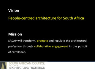Vision
People-centred architecture for South Africa
Mission
SACAP will transform, promote and regulate the architectural
profession through collaborative engagement in the pursuit
of excellence.
 