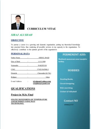 CURRICULUM VITAE
SIRAJ ALI SHAH
OBJECTIVE
To pursue a career in a growing and dynamic organization, putting my theoretical knowledge
into practical form, thus rendering all possible services in my capacity to the organization. To
effectively contribute to the optimal growth of the organization
PERSONAL DATA
Father Name : ABDUL BAQI
Date of Birth : 11/11/1989
Nationality : PAKISTAN
CNIC. : 17102-9165968-3
Domicile : Charsadda (K.P.K)
Religion : Islam
E-mail Address : sirajuop@yahoo.com
sirajaliuop@gmail.com
QUALIFICATIONS
Project in M.Sc Final
ONLINE MONITORING OF TEMPERATURE
AND HUMIDITY USING Wi-Fi
TECHNOLOGY.
PERMENENT ADD:
Madinah manawara near masjid e
turkey.
HOBBIES
Reading Books,
Circuit designing
Web searching
Cricket & Volleyball
Contact NO
0508423757
 