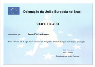 ^^mi Delegação da União Europeia no Brasil
C E R T I F I C A D O
Certificamos que IVd&y/VCe^CI/PCietCí/
Ficou colocado em 2^ lugar no 6^ Concurso de Monografias da União Europeia na Categoria Graduação
João Cravinho
Embaixador da União Europeia
 
