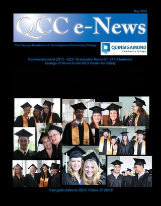 QCC e-NewsQCC e-News
The Campus Newsletter of Quinsigamond Community College
May 2013
QCC Commencement 2013, held on Friday, May 24
honored the largest graduating class in the college’s
history, awarding Associate Degrees or certificates to 1,315
graduates. President Gail Carberry welcomed family and
friends and conferred the Class of 2013 at the DCU Center,
Worcester.
A change of venue was necessary due to a forecast of
thunder and lightning storms for the originally scheduled
date on Thursday, May 23, on the main campus.
Congratulations QCC Class of 2013!
Commencement 2013 - QCC Graduates Record 1,315 Students!
Change of Venue to the DCU Center for Safety
Board Chair Stacey DeBoise Luster made the Charge to
the College and Vice President Patricia Toney presented
the candidates for certificates and degrees.
President Carberry gave each of the graduates a QCC
wristband signifying that the graduates are “banded
together by a common set of experiences...and are a band
of unique individuals, ready to collectively embrace and
engage this community of Central Massachusetts that we
all share.”
 