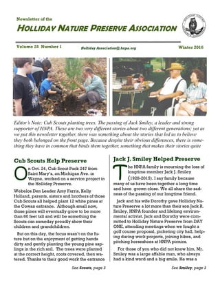 Winter 2016
HOLLIDAY NATURE PRESERVE ASSOCIATION
Newsletter of the
Volume 28 Number 1 Holliday Association@ hnpa.org
Jack J. Smiley Helped Preserve
T
he HNPA family is mourning the loss of
longtime member Jack J. Smiley
(1928-2015). I say family because
many of us have been together a long time
and have grown close. We all share the sad-
ness of the passing of our longtime friend.
Jack and his wife Dorothy gave Holliday Na-
ture Preserve a lot more than their son Jack R.
Smiley, HNPA founder and lifelong environ-
mental activist. Jack and Dorothy were com-
mitted to Holliday Nature Preserve from DAY
ONE, attending meetings when we fought a
golf course proposal, picketing city hall, help-
ing during work projects, joining hikes, and
pitching horseshoes at HNPA picnics.
For those of you who did not know him, Mr.
Smiley was a large affable man, who always
had a kind word and a big smile. He was a
See Smiley, page 2
Editor’s Note: Cub Scouts planting trees. The passing of Jack Smiley, a leader and strong
supporter of HNPA. These are two very different stories about two different generations; yet as
we put this newsletter together, there was something about the stories that led us to believe
they both belonged on the front page. Because despite their obvious differences, there is some-
thing they have in common that binds them together, something that makes their stories quite
Cub Scouts Help Preserve
O
n Oct. 24, Cub Scout Pack 247 from
Saint Mary’s, on Michigan Ave. in
Wayne, worked on a service project in
the Holliday Preserve.
Webelos Den Leader Amy Farris, Kelly
Holland, parents, sisters and brothers of those
Cub Scouts all helped plant 12 white pines at
the Cowan entrance. Although small now,
those pines will eventually grow to be more
than 60 feet tall and will be something the
Scouts can someday proudly show their
children and grandchildren.
But on this day, the focus wasn’t on the fu-
ture but on the enjoyment of getting hands
dirty and gently planting the young pine sap-
lings in the rich soil. The trees were planted
at the correct height, roots covered, then wa-
tered. Thanks to their good work the entrance
See Scouts, page 2
 