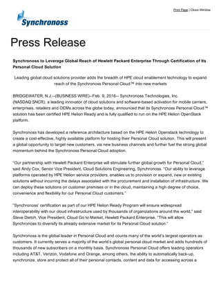 Press Release
Print Page | Close Window
Synchronoss to Leverage Global Reach of Hewlett Packard Enterprise Through Certification of Its
Personal Cloud Solution
Leading global cloud solutions provider adds the breadth of HPE cloud enablement technology to expand
reach of the Synchronoss Personal Cloud™ into new markets
BRIDGEWATER, N.J.­­(BUSINESS WIRE)­­Feb. 9, 2016­­ Synchronoss Technologies, Inc.
(NASDAQ:SNCR), a leading innovator of cloud solutions and software­based activation for mobile carriers,
enterprises, retailers and OEMs across the globe today, announced that its Synchronoss Personal Cloud™
solution has been certified HPE Helion Ready and is fully qualified to run on the HPE Helion OpenStack
platform.
Synchronoss has developed a reference architecture based on the HPE Helion Openstack technology to
create a cost­effective, highly available platform for hosting their Personal Cloud solution. This will present
a global opportunity to target new customers, via new business channels and further fuel the strong global
momentum behind the Synchronoss Personal Cloud adoption.
“Our partnership with Hewlett Packard Enterprise will stimulate further global growth for Personal Cloud,”
said Andy Cox, Senior Vice President, Cloud Solutions Engineering, Synchronoss. “Our ability to leverage
platforms operated by HPE Helion service providers, enables us to provision or expand, new or existing
solutions without incurring the delays associated with the procurement and installation of infrastructure. We
can deploy these solutions on customer premises or in the cloud, maintaining a high degree of choice,
convenience and flexibility for our Personal Cloud customers.”
“Synchronoss’ certification as part of our HPE Helion Ready Program will ensure widespread
interoperability with our cloud infrastructure used by thousands of organizations around the world,” said
Steve Dietch, Vice President, Cloud Go to Market, Hewlett Packard Enterprise. “This will allow
Synchronoss to diversify its already extensive market for its Personal Cloud solution.”
Synchronoss is the global leader in Personal Cloud and counts many of the world’s largest operators as
customers. It currently serves a majority of the world’s global personal cloud market and adds hundreds of
thousands of new subscribers on a monthly basis. Synchronoss Personal Cloud offers leading operators
including AT&T, Verizon, Vodafone and Orange, among others, the ability to automatically back­up,
synchronize, store and protect all of their personal contacts, content and data for accessing across a
 
