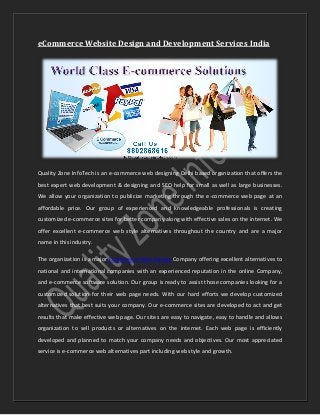 eCommerce Website Design and Development Services India
Quality Zone InfoTech is an e-commerce web designing Delhi based organization that offers the
best expert web development & designing and SEO help for small as well as large businesses.
We allow your organization to publicize marketing through the e-commerce web page at an
affordable price. Our group of experienced and knowledgeable professionals is creating
customized e-commerce sites for better company along with effective sales on the internet. We
offer excellent e-commerce web style alternatives throughout the country and are a major
name in this industry.
The organization is a major Ecommerce Web Design Company offering excellent alternatives to
national and international companies with an experienced reputation in the online Company,
and e-commerce software solution. Our group is ready to assist those companies looking for a
customized solution for their web page needs. With our hard efforts we develop customized
alternatives that best suits your company. Our e-commerce sites are developed to act and get
results that make effective web page. Our sites are easy to navigate, easy to handle and allows
organization to sell products or alternatives on the internet. Each web page is efficiently
developed and planned to match your company needs and objectives. Our most appreciated
service is e-commerce web alternatives part including web style and growth.
 