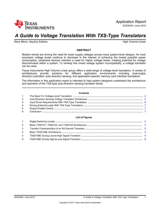 Application Report
SCEA044–June 2010
A Guide to Voltage Translation With TXS-Type Translators
Dave Moon, Aeysha Sultana ................................................................................... High Volume Linear
ABSTRACT
Modern trends are driving the need for lower supply voltages across many system-level designs. As most
processor voltage levels continue to decrease in the interest of achieving the lowest possible power
consumption, peripheral devices maintain a need for higher voltage levels, creating potential for voltage
discontinuities within a system. To remedy this mixed voltage system incompatibility, a voltage translator
can be used.
Texas Instruments High Volume Linear group offers a wide-range of voltage level translators. A variety of
architectures provide solutions for different application environments including dual-supply
direction-controlled, auto-direction sensing, and application-specific memory card interface translators.
The information in this application report is intended to help system designers understand the architecture
and operation of the TXS-type auto-direction sensing translator family
Contents
1 The Need For Voltage-Level Translation ................................................................................ 2
2 Auto-Direction Sensing Voltage Translator Architecture ............................................................... 2
3 Input Driver Requirements With TXS-Type Translators ............................................................... 6
4 Driving External Loads With TXS-Type Translators .................................................................... 7
5 Output Enable Control ...................................................................................................... 7
6 Conclusion ................................................................................................................... 7
List of Figures
1 Digital Switching Levels .................................................................................................... 2
2 Basic TXS0101, TXS0102, and TXS0104 Architecture................................................................ 3
3 Transfer Characterisitics of an N-Channel Transistor.................................................................. 3
4 Basic TXS0108E Architecture............................................................................................. 4
5 TXS0108E During Low-to-High Signal Transition ...................................................................... 5
6 TXS0108E During High-to-Low Signal Transition ...................................................................... 6
1SCEA044–June 2010 A Guide to Voltage Translation With TXS-Type Translators
Copyright © 2010, Texas Instruments Incorporated
 