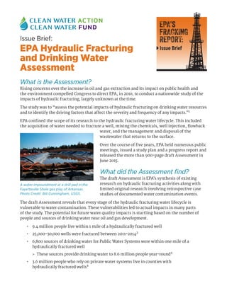 What is the Assessment?
Rising concerns over the increase in oil and gas extraction and its impact on public health and
the environment compelled Congress to direct EPA, in 2010, to conduct a nationwide study of the
impacts of hydraulic fracturing, largely unknown at the time.
The study was to “assess the potential impacts of hydraulic fracturing on drinking water resources
and to identify the driving factors that affect the severity and frequency of any impacts.”1
EPA confined the scope of its research to the hydraulic fracturing water lifecycle. This included
the acquisition of water needed to fracture a well, mixing the chemicals, well injection, flowback
water, and the management and disposal of the
wastewater that returns to the surface.
Over the course of five years, EPA held numerous public
meetings, issued a study plan and a progress report and
released the more than 900-page draft Assessment in
June 2015.
What did the Assessment find?
The draft Assessment is EPA’s synthesis of existing
research on hydraulic fracturing activities along with
limited original research involving retrospective case
studies of documented water contamination events.
The draft Assessment reveals that every stage of the hydraulic fracturing water lifecycle is
vulnerable to water contamination. These vulnerabilities led to actual impacts in many parts
of the study. The potential for future water quality impacts is startling based on the number of
people and sources of drinking water near oil and gas development.
•	 9.4 million people live within 1 mile of a hydraulically fractured well
•	 25,000–30,000 wells were fractured between 2011–20142
•	 6,800 sources of drinking water for Public Water Systems were within one mile of a
hydraulically fractured well
>> These sources provide drinking water to 8.6 million people year-round3
•	 3.6 million people who rely on private water systems live in counties with
hydraulically fractured wells4
Issue Brief:
EPA Hydraulic Fracturing
and Drinking Water
Assessment
EPA’s
FRACKING
REPORT:
Issue Brief
A water impoundment at a drill pad in the
Fayetteville Shale gas play of Arkansas.
Photo Credit: Bill Cunningham, USGS.
 