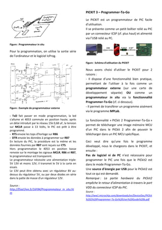 Figure : Programmateur in situ
Pour la programmation, on utilise la sortie série
de l’ordinateur et le logiciel IcProg.
Figure : Exemple de programmateur externe
- TxD fait passer en mode programmation, la led
s'allume et 4053 commute en position haute; après
un délai introduit par le réseau 15k 0,68 uF, la tension
sur MCLR passe à 13 Volts, le PIC est prêt à être
programmé.
- RTS envoie les tops d'horloge sur RB6
- DTR envoie les données à programmer sur RB7
En lecture du PIC, la procédure est la même et les
données fournies par RB7 sont reçues sur CTS.
Hors programmation le 4053 en position basse
renvoie sur le montage les signaux MCLR, RB6 et RB7,
le programmateur est transparent.
Le programmateur nécessite une alimentation triple:
5V 13V et moins 12V; il transmet le 5V à la carte en
essais.
Le 13V peut être obtenu avec un régulateur 8V au-
dessus du régulateur 5V, ou par deux diodes en série
dans la patte de masse d'un régulateur 12V.
Source :
http://f5ad.free.fr/16F84/Programmateur_in_situ.ht
m
PICKIT 3 – Programmer-To-Go
Le PICKIT est un programmateur de PIC facile
d’utilisation.
Il se présente comme un petit boîtier relié au PIC
par un connecteur ICSP (cf. plus haut) et alimenté
via l’USB relié au PC.
Figure : Schéma d’utilisation du PICKIT
Nous avons choisi d’utiliser le PICKIT pour 2
raisons :
- Il dispose d’une fonctionnalité bien pratique,
permettant de l’utiliser à la fois comme un
programmateur externe (sur une carte de
développement séparée) OU comme un
programmateur in situ via la fonctionnalité
Programmer-To-Go (cf. ci dessous).
- Il permet de transférer un programme aisément
via le programme MPLab.
La fonctionnalité « PICkit 2 Programmer-To-Go »
permet de télécharger une image mémoire MCU
d’un PIC dans le PICkit 2 afin de pouvoir le
télécharger dans un PIC MCU spécifique.
Ceci veut dire qu’une fois le programme
développé, nous le chargeons dans le PICKIT, et
ensuite :
Pas de logiciel ni de PC n’est nécessaire pour
programmer le PIC une fois que le PICkit2 est
dans le mode Programmer-To-Go.
Une source d’énergie par USB pour le PICkit2 est
tout ce qui est demandé.
Remarque : La partie hardware du PICkit2
empêche le retour d’alimentation à travers le port
VDD du connecteur ICSP du PIC.
Source :
http://ww1.microchip.com/downloads/en/DeviceDoc/PICkit
%202%20Programmer-To-Go%20User%20Guide%20b.pdf
 