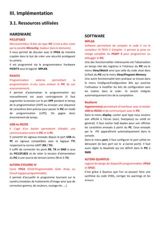III. Implémentation
3.1. Ressources utilisées
HARDWARE
PIC12F1822
Microcontrôleur 8-bits de type PIC (c’est-à-dire crées
par la société Microchip, leadeur dans le domaine).
Il nous permet de discuter avec le FPGA de manière
cryptée dans le but de créer une sécurité protégeant
la caméra.
Il est programmé via le programmateur hardware
PICKIT3 sous le logiciel MPLAB.
PICKIT3
Programmateur externe permettant la
programmation in-situ (sans enlever le PIC de son
environnement).
Il permet d’automatiser la programmation qui
manuellement est assez contraignante (il faut
augmenter la tension sur le pin VPP pendant le temps
de la programmation (HVP) ou envoyer une séquence
de caractères bien précise pour passer le PIC en mode
de programmation (LVP)). On gagne donc
énormément de temps.
USB-to-RS232
Il s’agit d’un boitier permettant d’établir une
communication entre le PIC et le PC.
Il convertit les signaux envoyés depuis le port USB du
PC en signaux compatibles avec la logique TTL
respectant la norme UART (RX / TX).
Il suffit de connecter les ports RX, TX et GND à ceux
du PIC12F1822 et de relier la tension d’alimentation
du PIC à une source de tension (entre 2V et 3.7V)
ALTERA CYCLONE IV
Carte FPGA (Field-Programmable Gate Array ou
Circuit logique programmable).
Il permet d’accueillir le programme tournant sur la
caméra (modules de traitements d’image ainsi que de
correction gamma, de couleurs, routage etc. …).
SOFTWARE
MPLAB
Software permettant de compiler le code C via le
compileur HI-TECH C Compiler. Il permet la prise en
charge complète du PICKIT 3 pour programmer ou
débugger le PIC.
Une des fonctionnalités intéressante est l’observation
en temps réel des registres à l’intérieur du PIC via le
menu View/Watch ainsi que celle du code situé dans
la flash du PIC via le menu View/Program Memory.
Une autre fonctionnalité bien pratique se trouve dans
le menu Configure/Configuration Bits qui autorise
l’utilisateur à modifier les bits de configuration sans
les insérer dans le code : ils seront intégrés
automatiquement lors de la compilation.
Realterm
Hyperterminal permettant d’interfacer avec le boitier
USB-to-RS232 et de communiquer avec le PIC.
Dans le menu display, cocher quel type nous voulons
voir affiché à l’écran (ascii, hex(space) ou uint8 en
général). Il faut cocher half duplex pour voir afficher
les caractères envoyés à partir du PC. Ceux envoyés
par le PIC apparaîtront automatiquement dans la
console.
Dans le menu port, il faut configurer le port utilisé en
déroulant (le bon port est le x (serial port)). Il faut
aussi régler le baudrate qui est définit dans le PIC à
9600.
ALTERA QUARTUS
Logiciel de design de dispositifs programmables (FPGA
et CPLD).
C’est grâce à Quartus que l’on va pouvoir faire une
synthèse du code VHDL, corriger les warnings et les
erreurs
 