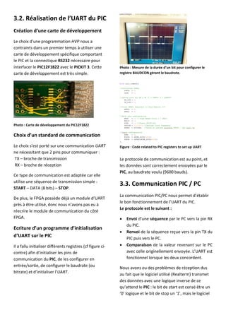 3.2. Réalisation de l’UART du PIC
Création d’une carte de développement
Le choix d’une programmation HVP nous a
contraints dans un premier temps à utiliser une
carte de développement spécifique comportant
le PIC et la connectique RS232 nécessaire pour
interfacer le PIC12F1822 avec le PICKIT 3. Cette
carte de développement est très simple.
Photo : Carte de développement du PIC12F1822
Choix d’un standard de communication
Le choix s’est porté sur une communication UART
ne nécessitant que 2 pins pour communiquer :
TX – broche de transmission
RX – broche de réception
Ce type de communication est adaptée car elle
utilise une séquence de transmission simple :
START – DATA (8 bits) – STOP.
De plus, le FPGA possède déjà un module d’UART
près à être utilisé, donc nous n’avons pas eu à
réecrire le module de communication du côté
FPGA.
Ecriture d’un programme d’initialisation
d’UART sur le PIC
Il a fallu initialiser différents registres (cf figure ci-
contre) afin d’initialiser les pins de
communication du PIC, de les configurer en
entrée/sortie, de configurer le baudrate (ou
bitrate) et d’initialiser l’UART.
Photo : Mesure de la durée d’un bit pour configurer le
registre BAUDCON gérant le baudrate.
Figure : Code related to PIC registers to set up UART
Le protocole de communication est au point, et
les données sont correctement envoyées par le
PIC, au baudrate voulu (9600 bauds).
3.3. Communication PIC / PC
La communication PIC/PC nous permet d’établir
le bon fonctionnement de l’UART du PIC.
Le protocole est le suivant :
 Envoi d’une séquence par le PC vers la pin RX
du PIC.
 Renvoi de la séquence reçue vers la pin TX du
PIC puis vers le PC.
 Comparaison de la valeur revenant sur le PC
avec celle originellement envoyée. L’UART est
fonctionnel lorsque les deux concordent.
Nous avons eu des problèmes de réception dus
au fait que le logiciel utilisé (Realterm) transmet
des données avec une logique inverse de ce
qu’attend le PIC : le bit de start est censé être un
‘0’ logique et le bit de stop un ‘1’, mais le logiciel
 