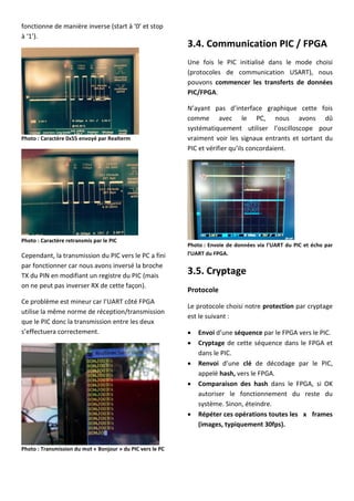 fonctionne de manière inverse (start à ‘0’ et stop
à ‘1’).
Photo : Caractère 0x55 envoyé par Realterm
Photo : Caractère retransmis par le PIC
Cependant, la transmission du PIC vers le PC a fini
par fonctionner car nous avons inversé la broche
TX du PIN en modifiant un registre du PIC (mais
on ne peut pas inverser RX de cette façon).
Ce problème est mineur car l’UART côté FPGA
utilise la même norme de réception/transmission
que le PIC donc la transmission entre les deux
s’effectuera correctement.
Photo : Transmission du mot « Bonjour » du PIC vers le PC
3.4. Communication PIC / FPGA
Une fois le PIC initialisé dans le mode choisi
(protocoles de communication USART), nous
pouvons commencer les transferts de données
PIC/FPGA.
N’ayant pas d’interface graphique cette fois
comme avec le PC, nous avons dû
systématiquement utiliser l’oscilloscope pour
vraiment voir les signaux entrants et sortant du
PIC et vérifier qu’ils concordaient.
Photo : Envoie de données via l’UART du PIC et écho par
l’UART du FPGA.
3.5. Cryptage
Protocole
Le protocole choisi notre protection par cryptage
est le suivant :
 Envoi d’une séquence par le FPGA vers le PIC.
 Cryptage de cette séquence dans le FPGA et
dans le PIC.
 Renvoi d’une clé de décodage par le PIC,
appelé hash, vers le FPGA.
 Comparaison des hash dans le FPGA, si OK
autoriser le fonctionnement du reste du
système. Sinon, éteindre.
 Répéter ces opérations toutes les x frames
(images, typiquement 30fps).
 