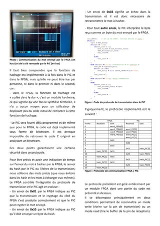 Photo : Communication du mot envoyé par le FPGA (en
haut) et de la clé renvoyée par le PIC (en bas)
Il faut bien comprendre que la fonction de
hachage est implémentée à la fois dans le PIC et
dans le FPGA, mais qu’elle ne peut être lue par
personne, ni dans le premier ni dans le second,
car :
- Dans le FPGA, la fonction de hachage est
« codée dans le dur », c’est un module hardware,
ce qui signifie qu’une fois la synthèse terminée, il
n’y a aucun moyen pour un utilisateur de
disposant pas du code initial de remonter à cette
fonction de hachage.
- Le PIC sera fourni déjà programmé et de même
que pour le FPGA, le code est déjà implémenté
sous forme de bitstream. Il est presque
impossible de retrouver le code C original en
analysant un bitstream.
Ces deux points garantissent une certaine
sécurité dans ce protocole.
Pour être précis et avoir une indication de temps
sur l’envoi du mot à hasher par le FPGA, le renvoi
du hash par le PIC ou l’échec de la transmission,
nous utilisons des mots précis (que nous évitons
dans les hash et les mots à échanger eux-mêmes).
Le FPGA contrôle l’intégralité du protocole de
transmission et le PIC agit en esclave :
- Un envoi de 0x01 par le FPGA indique au PIC
que la transmission et le cryptage du côté du
FPGA s’est produite correctement et que le PIC
peut crypter le mot envoyé.
- Un envoi de 0x55 par le FPGA indique au PIC
qu’il doit envoyer un byte du hash.
- Un envoi de 0x02 signifie un échec dans la
transmission et il est donc nécessaire de
retransmettre le mot à hasher.
- Pour tout autre envoi, le PIC interprète le byte
reçu comme un byte du mot envoyé par le FPGA.
Figure : Code du protocole de transmission dans le PIC
Typiquement, le protocole implémenté est le
suivant :
FPGA PIC
Frame Received Sent Received Sent
0 word_FPGA[0]
1 word_FPGA[1] word_PIC[0]
2 word_FPGA[2] word_PIC[1]
3 word_FPGA[3] word_PIC[2]
4 word_PIC[3]
5 0x01
6 0x01
7 0x55
8 0x55 hash_PIC[0]
9 hash_PIC[0] 0x55
10 0x55 hash_PIC[1]
11 hash_PIC[1] 0x55
12 0x55 hash_PIC[2]
13 hash_PIC[2] 0x55
14 0x55 hash_PIC[3]
15 hash_PIC[3]
Figure : Protocole de communication FPGA / PIC
Le protocole précédent est géré entièrement par
un module FPGA dont une partie du code est
présenté ci-dessous.
Il se décompose principalement en deux
conditions permettant de reconnaître un mode
write (écrire sur la pin de transmision) ou un
mode read (lire le buffer de la pin de réception).
 