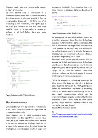 Ces deux modes alternent comme on l’a vu dans
la figure précédente.
Ce code permet aussi la vérification et la
retransmission de mots dont la communication a
été défectueuse. Il réessaye jusqu’à 3 fois de
retransmettre (hash_retry < 3). Si le mot n’est
toujours pas bien retransmis, cela signifie que le
PIC n’est pas connecté ou que son code a été
modifié : dans ce cas on arrête la caméra en
utilisant le bit hash_failure dans une autre
function.
Figure : Code du module FPGA implémenté
Algorithme de cryptage
La nécessité d’un code de taille très réduite dans
le PIC nous a forcé d’utiliser un algorithme de
cryptage limité en taille.
Nous n’avions pas la place nécessaire pour
implémenter un des algorithmes connus RSA,
SHA3, MD5, de ce fait nous avons choisi de faire
notre propre fonction de hachage basé sur un
principe très répandu dans les algorithmes de
cryptage sus-nommés appelé shuffle. Il s’agit tout
simplement de décaler du mot original d’un octet
et de réaliser ce décalage dans une boucle de 8
octets.
Figure: Fonction de cryptage dans le FPGA
La fonction de hachage ainsi réalisé à toutes les
propriétés attendues d’une fonction de hachage
classique (notamment non-collision et injectivité).
Moi et mon maître de stage avons considéré que
cette fonction de hachage, bien que très simple,
est suffisante pour assurer la sécurité du système
et décourager les personnes souhaitant effectuer
du reverse engineering sur la carte.
Rappelons aussi qu’une première protection est
assurée par le fait que les fonctions de hachage
soient codées dans le dur, ce qui rend le reverse
engineering très difficile (voir impossible pour un
design de la taille de celui-ci, c’est-à-dire
plusieurs millions de lignes de codes !), comme
en témoigne de nombreuses sources :
“With the encryption technology supported by
Xilinx where the keys are stored in a battery
backed volatile storage on the FPGA, getting your
hands on unencrypted bitstream is extremely
difficult let alone reverse engineering to get a
gate level representation which can be
implemented again to get a functionality identical
bitstream. I don't even want to think about
getting a high level HDL representation of any
non-trivial gate level design.”
Source: Xilinx discussion forums
OU
https://www.emsec.rub.de/media/crypto/veroeffentlichu
ngen/2013/01/11/StratixIIDPA_2.pdf
 