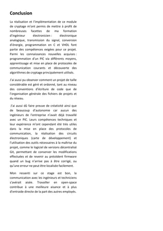Conclusion
La réalisation et l’implémentation de ce module
de cryptage m’ont permis de mettre à profit de
nombreuses facettes de ma formation
d’ingénieur électronicien : électronique
analogique, transmission du signal, conversion
d’énergie, programmation en C et VHDL font
partie des compétences exigées pour ce projet.
Parmi les connaissances nouvelles acquises :
programmation d’un PIC via différents moyens,
apprentissage et mise en place de protocoles de
communication courants et découverte des
algorithmes de cryptage principalement utilisés.
J’ai aussi pu observer comment un projet de taille
considérable est géré et ordonné, tant au niveau
des conventions d’écriture de code que de
l’organisation générale des fichiers de projets et
du réseau.
J’ai aussi dû faire preuve de créativité ainsi que
de beaucoup d’autonomie car aucun des
ingénieurs de l’entreprise n’avait déjà travaillé
avec un PIC. Leurs compétences techniques et
leur expérience m’ont cependant été très utiles
dans la mise en place des protocoles de
communication, la réalisation des circuits
électroniques (carte de développement) et
l’utilisation des outils nécessaires à la maîtrise du
projet, comme le logiciel de versions décentralisé
Git, permettant de conserver les modifications
effectuées et de revenir au précédent firmware
quand un bug n’arrive pas à être corrigé, ou
qu’une erreur ne peut être localisée facilement.
Mon ressenti sur ce stage est bon, la
communication avec les ingénieurs et techniciens
s’avérait aisée. Travailler en open-space
contribue à une meilleure aisance et à plus
d’entraide directe de la part des autres employés.
 