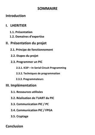SOMMAIRE
Introduction
I. LHERITIER
1.1. Présentation
1.2. Domaines d’expertise
II. Présentation du projet
2.1. Principe de fonctionnement
2.2. Etapes du projet
2.3. Programmer un PIC
2.3.1. ICSP – In Serial Circuit Programming
2.3.2. Techniques de programmation
2.3.3. Programmateurs
III. Implémentation
3.1. Ressources utilisées
3.2. Réalisation de l’UART du PIC
3.3. Communication PIC / PC
3.4. Communication PIC / FPGA
3.5. Cryptage
Conclusion
 