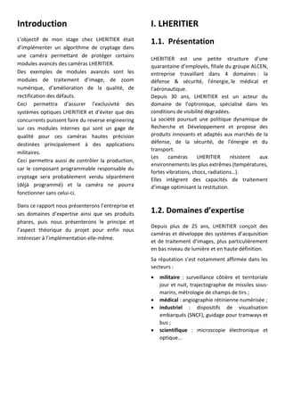 Introduction
L’objectif de mon stage chez LHERITIER était
d’implémenter un algorithme de cryptage dans
une caméra permettant de protéger certains
modules avancés des caméras LHERITIER.
Des exemples de modules avancés sont les
modules de traitement d’image, de zoom
numérique, d’amélioration de la qualité, de
rectification des défauts.
Ceci permettra d’assurer l’exclusivité des
systèmes optiques LHERITIER et d’éviter que des
concurrents puissent faire du reverse engineering
sur ces modules internes qui sont un gage de
qualité pour ces caméras hautes précision
destinées principalement à des applications
militaires.
Ceci permettra aussi de contrôler la production,
car le composant programmable responsable du
cryptage sera probablement vendu séparément
(déjà programmé) et la caméra ne pourra
fonctionner sans celui-ci.
Dans ce rapport nous présenterons l’entreprise et
ses domaines d’expertise ainsi que ses produits
phares, puis nous présenterons le principe et
l’aspect théorique du projet pour enfin nous
intéresser à l’implémentation elle-même.
I. LHERITIER
1.1. Présentation
LHERITIER est une petite structure d’une
quarantaine d’employés, filiale du groupe ALCEN,
entreprise travaillant dans 4 domaines : la
défense & sécurité, l'énergie, le médical et
l'aéronautique.
Depuis 30 ans, LHERITIER est un acteur du
domaine de l'optronique, spécialisé dans les
conditions de visibilité dégradées.
La société poursuit une politique dynamique de
Recherche et Développement et propose des
produits innovants et adaptés aux marchés de la
défense, de la sécurité, de l'énergie et du
transport.
Les caméras LHERITIER résistent aux
environnements les plus extrêmes (températures,
fortes vibrations, chocs, radiations…).
Elles intègrent des capacités de traitement
d’image optimisant la restitution.
1.2. Domaines d’expertise
Depuis plus de 25 ans, LHERITIER conçoit des
caméras et développe des systèmes d’acquisition
et de traitement d’images, plus particulièrement
en bas niveau de lumière et en haute définition.
Sa réputation s’est notamment affirmée dans les
secteurs :
 militaire : surveillance côtière et territoriale
jour et nuit, trajectographie de missiles sous-
marins, métrologie de champs de tirs ;
 médical : angiographie rétinienne numérisée ;
 industriel : dispositifs de visualisation
embarqués (SNCF), guidage pour tramways et
bus ;
 scientifique : microscopie électronique et
optique...
 
