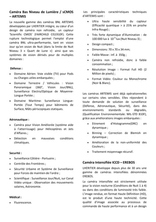 Caméra Bas Niveau de Lumière / sCMOS
– ARTEMIS
La nouvelle gamme des caméras BNL ARTEMIS
développées par LHERITIER intègre, au cœur d’un
design de caméra non refroidie, un capteur
‘Scientific CMOS’ (FAIRCHILD CIS1910F). Cette
rupture technologique permet l’emploi d’une
caméra BNL ultra-performante, tant en vision
Jour qu’en vision de Nuit (dans la limite de Nuit
Niveau 3 « Quart de Lune ») ainsi que ses
systèmes de vision dérivés pour de multiples
domaines :
Défense :
 Domaine Aérien: Voie visible (TV) pour Pods
ou Charges utiles embarquées ;
 Domaine Terrestre / Véhicules : Vision
Panoramique (360°, Vision Jour/BNL),
Surveillance Electro/Optique de Moyenne-
Longue Portée ;
 Domaine Maritime: Surveillance Longue-
Portée (Tout Temps) pour bâtiments de
Surface, Mâts périscopiques statiques.
Aéronautique :
 Caméra pour Vision Améliorée (système aide
à l’atterrissage) pour Hélicoptères et Jets
d’Affaires ;
 Détection en mauvaises conditions
climatiques.
Securité :
 Surveillance Côtière - Portuaire ;
 Contrôle des Frontières ;
 Sécurité Urbaine et Système de Surveillance
pour Forces de maintien de l’ordre ;
 Scientifique : Surveillance Jour/Nuit, sur Canal
Vidéo unique : Observation des mouvements
solaires, Astronomie.
Médical :
 Fluorescence.
Les principales caractéristiques techniques
d’ARTEMIS sont :
 Ultra haute sensibilité du capteur
(Efficacité quantique > à 25% en proche
Infra-Rouge) ;
 Très forte dynamique d’illumination : de
100 000 lux à 10-3
lux (Nuit Niveau 3) ;
 Design compact ;
 Dimensions: 70 x 70 x 34 mm;
 Faible Masse : inf. à 350g ;
 Caméra non refroidie, donc à faible
consommation ;
 Résolution Image : Format Full HD (2
Million de pixels) ;
 Format Vidéo: Couleur ou Monochrome
(Noir & Blanc).
Les caméras ARTEMIS sont déjà opérationnelles
sur certains sites sensibles. Elles répondent à
toute demande de solution de surveillance
(Défense, Aéronautique, Sécurité), dans des
environnements standards ou dégradés,
(Qualification Environnementale: MIL-STD 810F),
grâce aux améliorations images embarquées :
 Etirement d’Histogramme(DRC) en
dynamique ;
 Binning – Correction de Blemish en
dynamique ;
 Amélioration de la non-uniformité des
Couleurs ;
 Traitement moyennage récursif.
Caméra Intensifiée ICCD – EREBOS
LHERITIER développe depuis plus de 30 ans une
gamme de caméras intensifiées dénommées
EREBOS.
La caméra intensifiée est strictement utilisée
pour la vision nocturne (Conditions de Nuit 1 à 4)
ou dans des conditions de luminosité très faible.
L’image rendue, en format Haute Définition (HD),
est le produit d’une haute technicité. Cette
qualité d’image associée au processus de
commande de haute performance et à un design
 