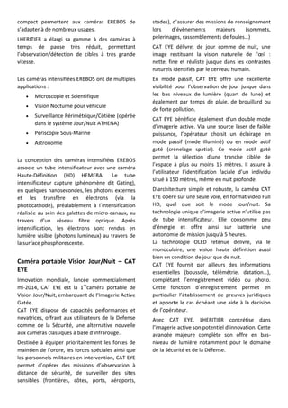 compact permettent aux caméras EREBOS de
s’adapter à de nombreux usages.
LHERITIER a élargi sa gamme à des caméras à
temps de pause très réduit, permettant
l’observation/détection de cibles à très grande
vitesse.
Les caméras intensifiées EREBOS ont de multiples
applications :
 Microscopie et Scientifique
 Vision Nocturne pour véhicule
 Surveillance Périmétrique/Côtière (opérée
dans le système Jour/Nuit ATHENA)
 Périscopie Sous-Marine
 Astronomie
La conception des caméras intensifiées EREBOS
associe un tube intensificateur avec une caméra
Haute-Définition (HD) HEMERA. Le tube
intensificateur capture (phénomène dit Gating),
en quelques nanosecondes, les photons externes
et les transfère en électrons (via la
photocathode), préalablement à l’intensification
réalisée au sein des galettes de micro-canaux, au
travers d’un réseau fibre optique. Après
intensification, les électrons sont rendus en
lumière visible (photons lumineux) au travers de
la surface phosphorescente.
Caméra portable Vision Jour/Nuit – CAT
EYE
Innovation mondiale, lancée commercialement
mi-2014, CAT EYE est la 1re
caméra portable de
Vision Jour/Nuit, embarquant de l’Imagerie Active
Gatée.
CAT EYE dispose de capacités performantes et
novatrices, offrant aux utilisateurs de la Défense
comme de la Sécurité, une alternative nouvelle
aux caméras classiques à base d’infrarouge.
Destinée à équiper prioritairement les forces de
maintien de l’ordre, les forces spéciales ainsi que
les personnels militaires en intervention, CAT EYE
permet d’opérer des missions d’observation à
distance de sécurité, de surveiller des sites
sensibles (frontières, côtes, ports, aéroports,
stades), d’assurer des missions de renseignement
lors d’évènements majeurs (sommets,
pèlerinages, rassemblements de foules…)
CAT EYE délivre, de jour comme de nuit, une
image restituant la vision naturelle de l'œil :
nette, fine et réaliste jusque dans les contrastes
naturels identifiés par le cerveau humain.
En mode passif, CAT EYE offre une excellente
visibilité pour l’observation de jour jusque dans
les bas niveaux de lumière (quart de lune) et
également par temps de pluie, de brouillard ou
de forte pollution.
CAT EYE bénéficie également d’un double mode
d’imagerie active. Via une source laser de faible
puissance, l’opérateur choisit un éclairage en
mode passif (mode illuminé) ou en mode actif
gaté (crénelage spatial). Ce mode actif gaté
permet la sélection d’une tranche ciblée de
l’espace à plus ou moins 15 mètres. Il assure à
l’utilisateur l’identification faciale d’un individu
situé à 150 mètres, même en nuit profonde.
D’architecture simple et robuste, la caméra CAT
EYE opère sur une seule voie, en format vidéo Full
HD, quel que soit le mode jour/nuit. Sa
technologie unique d’imagerie active n’utilise pas
de tube intensificateur. Elle consomme peu
d’énergie et offre ainsi sur batterie une
autonomie de mission jusqu’à 5 heures.
La technologie OLED retenue délivre, via le
monoculaire, une vision haute définition aussi
bien en condition de jour que de nuit.
CAT EYE fournit par ailleurs des informations
essentielles (boussole, télémétrie, datation…),
complétant l’enregistrement vidéo ou photo.
Cette fonction d’enregistrement permet en
particulier l’établissement de preuves juridiques
et apporte le cas échéant une aide à la décision
de l’opérateur.
Avec CAT EYE, LHERITIER concrétise dans
l’imagerie active son potentiel d’innovation. Cette
avancée majeure complète son offre en bas-
niveau de lumière notamment pour le domaine
de la Sécurité et de la Défense.
 