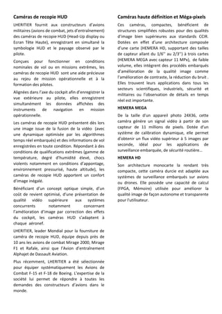 Caméras de recopie HUD
LHERITIER fournit aux constructeurs d’avions
militaires (avions de combat, jets d’entraînement)
des caméras de recopie HUD (Head-Up display ou
Ecran Tête Haute), enregistrant en simultané la
symbologie HUD et le paysage observé par le
pilote.
Conçues pour fonctionner en conditions
nominales de vol ou en missions extrêmes, les
caméras de recopie HUD sont une aide précieuse
au rejeu de mission opérationnelle et à la
formation des pilotes.
Alignées dans l’axe du cockpit afin d’enregistrer la
vue extérieure au pilote, elles enregistrent
simultanément les données affichées des
instruments de navigation en mission
opérationnelle.
Les caméras de recopie HUD présentent dès lors
une image issue de la fusion de la vidéo (avec
une dynamique optimisée par les algorithmes
temps réel embarqués) et des informations de vol
enregistrées en toute condition. Répondant à des
conditions de qualifications extrêmes (gamme de
température, degré d’humidité élevé, chocs
violents notamment en conditions d’appontage,
environnement pressurisé, haute altitude), les
caméras de recopie HUD apportent un confort
d’image inégalé.
Bénéficiant d’un concept optique simple, d’un
coût de revient optimisé, d’une présentation de
qualité vidéo supérieure aux systèmes
concurrents notamment concernant
l’amélioration d’image par correction des effets
du cockpit, les caméras HUD s’adaptent à
chaque aéronef.
LHERITIER, leader Mondial pour la fourniture de
caméra de recopie HUD, équipe depuis près de
10 ans les avions de combat Mirage 2000, Mirage
F1 et Rafale, ainsi que l’Avion d’entraînement
Alphajet de Dassault Aviation.
Plus récemment, LHERITIER a été sélectionnée
pour équiper systématiquement les Avions de
Combat F-15 et F-18 de Boeing. L’expertise de la
société lui permet de répondre à toutes les
demandes des constructeurs d’avions dans le
monde.
Caméras haute définition et Méga-pixels
Ces caméras, compactes, bénéficient de
structures simplifiées robustes pour des qualités
d’image bien supérieures aux standards CCIR.
Dotées en effet d’une architecture composée
d’une carte (HEMERA HD, supportant des tailles
de capteur allant du 1/6’’ au 2/3’’) à trois cartes
(HEMERA MEGA avec capteur 11 MPx), de faible
volume, elles intègrent des procédés embarqués
d’amélioration de la qualité image comme
l’amélioration de contraste, la réduction du bruit .
Elles trouvent leurs applications dans tous les
secteurs scientifiques, industriels, sécurité et
militaires ou l’observation de détails en temps
réel est importante.
HEMERA MEGA
De la taille d'un appareil photo 24X36, cette
caméra génère un signal vidéo à partir de son
capteur de 11 millions de pixels. Dotée d'un
système de calibration dynamique, elle permet
d'obtenir un flux vidéo supérieur à 5 images par
seconde, idéal pour les applications de
surveillance embarquée, de sécurité routière…
HEMERA HD
Son architecture monocarte la rendant très
compacte, cette caméra durcie est adaptée aux
systèmes de surveillance embarqués sur avions
ou drones. Elle possède une capacité de calcul
(FPGA, Mémoire) utilisée pour améliorer la
qualité image de façon autonome et transparente
pour l'utilisateur.
 