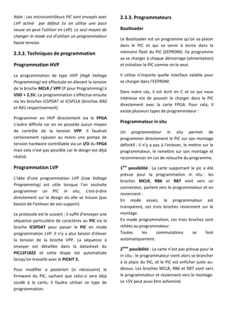 Note : Les microcontrôleurs PIC sont envoyés avec
LVP activé par défaut (si on utilise une puce
neuve on peut l’utiliser en LVP). Le seul moyen de
changer le mode est d’utiliser un programmateur
haute tension.
2.3.2. Techniques de programmation
Programmation HVP
La programmation de type HVP (High Voltage
Programming) est effectuée en élevant la tension
de la broche MCLR / VPP (P pour Programming) à
VDD + 2.5V. La programmation s’effectue ensuite
via les broches ICSPDAT et ICSPCLK (broches RA0
et RA1 respectivement).
Programmer en HVP directement via le FPGA
s’avère difficile car on ne possède aucun moyen
de contrôle de la tension VPP. Il faudrait
certainement rajouter au moins une pompe de
tension hardware contrôlable via un I/O du FPGA
mais cela n’est pas possible car le design est déjà
réalisé.
Programmation LVP
L’idée d’une programmation LVP (Low Voltage
Programming) est utile lorsque l’on souhaite
programmer un PIC in situ, c’est-à-dire
directement sur le design où elle se trouve (pas
besoin de l’enlever de son support)
Le protocole est le suivant : il suffit d’envoyer une
séquence particulière de caractères au PIC via la
broche ICSPDAT pour passer le PIC en mode
programmation LVP. Il n’y a plus besoin d’élever
la tension de la broche VPP. La séquence à
envoyer est détaillée dans la datasheet du
PIC12F1822 et cette étape est automatisée
lorsqu’on travaille avec le PICKIT 3.
Pour modifier a posteriori (si nécessaire) le
firmware du PIC, sachant que celui-ci sera déjà
soudé à la carte, il faudra utiliser ce type de
programmation.
2.3.3. Programmateurs
Bootloader
Le Bootloader est un programme qu’on va placer
dans le PIC et qui va servir à écrire dans la
mémoire flash du PIC (EEPROM). Ce programme
va se charger à chaque démarrage (alimentation)
et initialiser le PIC comme on le veut.
Il utilise n’importe quelle interface valable pour
se charger dans l’EEPROM.
Dans notre cas, il est écrit en C et ce qui nous
intéresse est de pouvoir le charger dans le PIC
directement avec la carte FPGA. Pour cela, il
existe plusieurs types de programmateur :
Programmateur in situ
Un programmateur in situ permet de
programmer directement le PIC sur son montage
définitif : il n’y a pas à l’enlever, le mettre sur le
programmateur, le remettre sur son montage et
recommencer en cas de retouche du programme.
1ère
possibilité : La carte supportant le pic a été
prévue pour la programmation in situ : les
broches MCLR, RB6 et RB7 vont vers un
connecteur, partent vers le programmateur et en
reviennent :
En mode essais, le programmateur est
transparent, ces trois broches reviennent sur le
montage.
En mode programmation, ces trois broches sont
reliées au programmateur.
Toutes les commutations se font
automatiquement.
2ème
possibilité : La carte n’est pas prévue pour le
in situ : le programmateur vient alors se brancher
à la place du PIC, et le PIC est enficher juste au-
dessus. Les broches MCLR, RB6 et RB7 vont vers
le programmateur et reviennent vers le montage.
Le +5V peut aussi être acheminé.
 