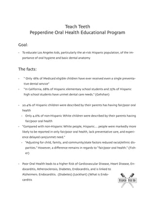 Teach Teeth
Pepperdine Oral Health Educational Program
Goal:
- To educate Los Angeles kids, particularly the at-risk Hispanic population, of the im-
portance of oral hygiene and basic dental anatomy
The facts:
- “ Only 18% of Medicaid eligible children have ever received even a single preventa-
tive dental service”
- “In California, 68% of Hispanic elementary school students and 75% of Hispanic
high school students have unmet dental care needs.” (Gehshan)
- 20.4% of Hispanic children were described by their parents has having fair/poor oral
health
- Only 4.6% of non-Hispanic White children were described by their parents having
fair/poor oral health
- “Compared with non-Hispanic White people, Hispanic… people were markedly more
likely to be reported in only fair/poor oral health, lack preventative care, and experi-
ence delayed care/unmet need.”
- “Adjusting for child, family, and community/state factors reduced racial/ethnic dis-
parities.” However, a diﬀerence remains in regards to “fair/poor oral health.” (Fish-
er)
- Poor Oral Health leads to a higher Risk of Cardiovascular Disease, Heart Disease, En-
docarditis, Atherosclerosis, Diabetes, Endocarditis, and is linked to
Alzheimers. Endocarditis. (Diabetes) (Lockhart) (What is Endo-
carditis
 