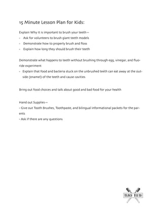 15 Minute Lesson Plan for Kids:
Explain Why it is important to brush your teeth—
- Ask for volunteers to brush giant teeth models
- Demonstrate how to properly brush and ﬂoss
- Explain how long they should brush their teeth
Demonstrate what happens to teeth without brushing through egg, vinegar, and ﬂuo-
ride experiment
- Explain that food and bacteria stuck on the unbrushed teeth can eat away at the out-
side (enamel) of the teeth and cause cavities
Bring out food choices and talk about good and bad food for your health
Hand out Supplies—
- Give out Tooth Brushes, Toothpaste, and bilingual informational packets for the par-
ents
- Ask if there are any questions
 