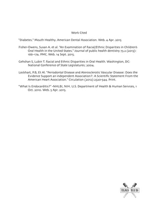 Work Cited
“Diabetes.” Mouth Healthy. American Dental Association. Web. 4 Apr. 2015
Fisher-Owens, Susan A. et al. “An Examination of Racial/Ethnic Disparities in Children’s
Oral Health in the United States.” Journal of public health dentistry 73.2 (2013):
166–174. PMC. Web. 14 Sept. 2015.
Gehshan S, Lubin T. Racial and Ethnic Disparities in Oral Health. Washington, DC:
National Conference of State Legislatures; 2004.
Lockhart, P.B, Et Al. “Periodontal Disease and Aterosclerotic Vascular Disease: Does the
Evidence Support an independent Association?: A Scientiﬁc Statement From the
American Heart Association.” Circulation (2012):2520-544. Print.
“What Is Endocarditis?” -NHLBI, NIH. U.S. Department of Health & Human Services, 1
Oct. 2010. Web. 5 Apr. 2015.
 