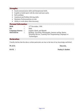 Strengths:Strengths:
• Good communication skills and Interpersonal skills.
• Capable to build report with the client and team easily.
• Self-confident.
• Analytical and Problem Solving skills.
• Maintains Professionalism at work.
• Ability to work alone when necessary.
Personal Information:Personal Information:
DOB : 13th
November, 1990
Sex : Male
Languages Known : English, Hindi, and Marathi
Interested in : Reading, Travelling, Photography, Internet surfing, Sports,
Watching Movies, Learning New Programming Languages or
Technologies.
Declaration:Declaration:
I hereby declare that the above written particulars are true to the best of my knowledge and belief.
PLACE: Sincerely,
DATE : Pankaj S. Kadam
Page 3 of 3
 