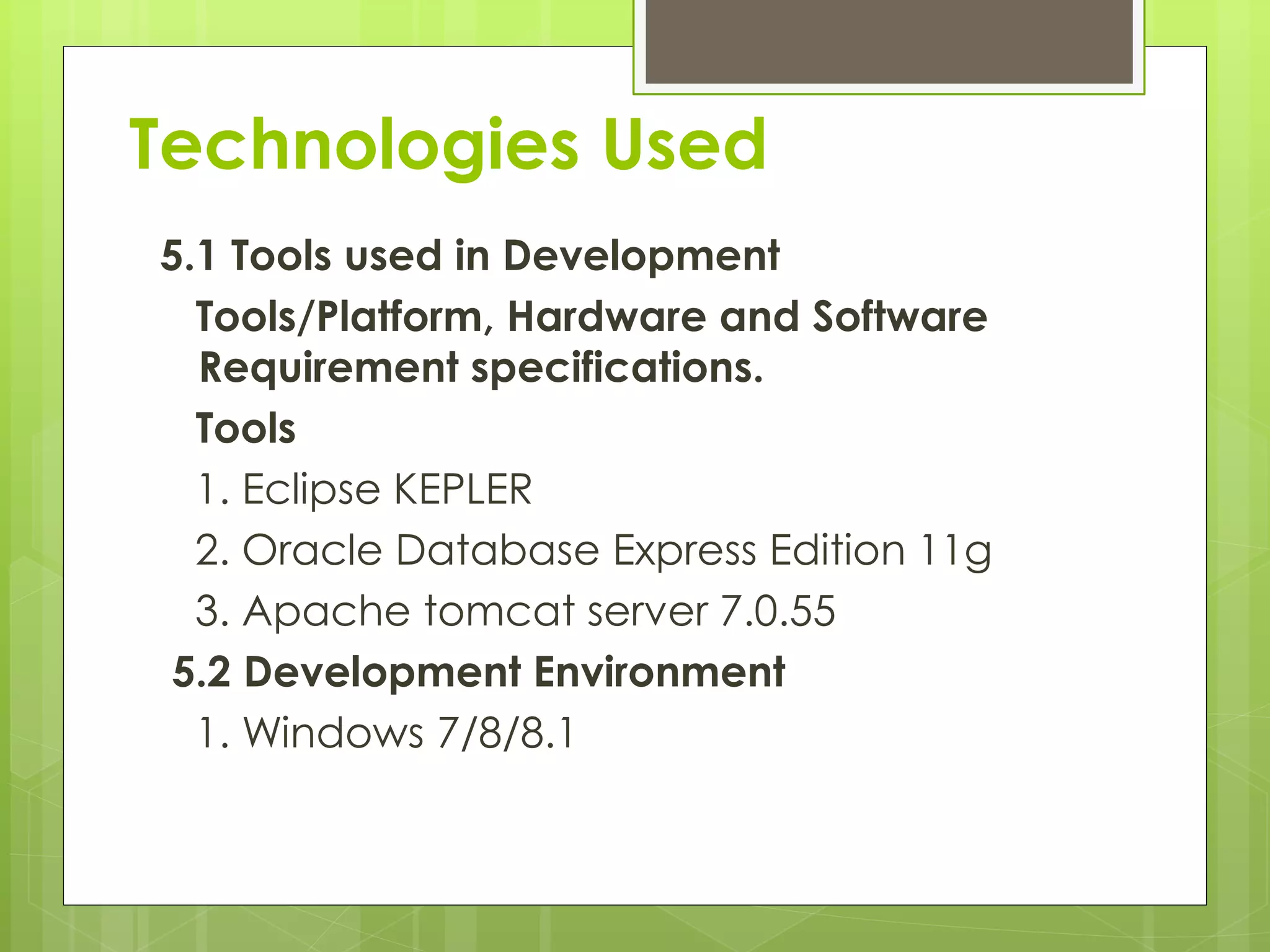 Technologies Used
5.1 Tools used in Development
Tools/Platform, Hardware and Software
Requirement specifications.
Tools
1. Eclipse KEPLER
2. Oracle Database Express Edition 11g
3. Apache tomcat server 7.0.55
5.2 Development Environment
1. Windows 7/8/8.1
 