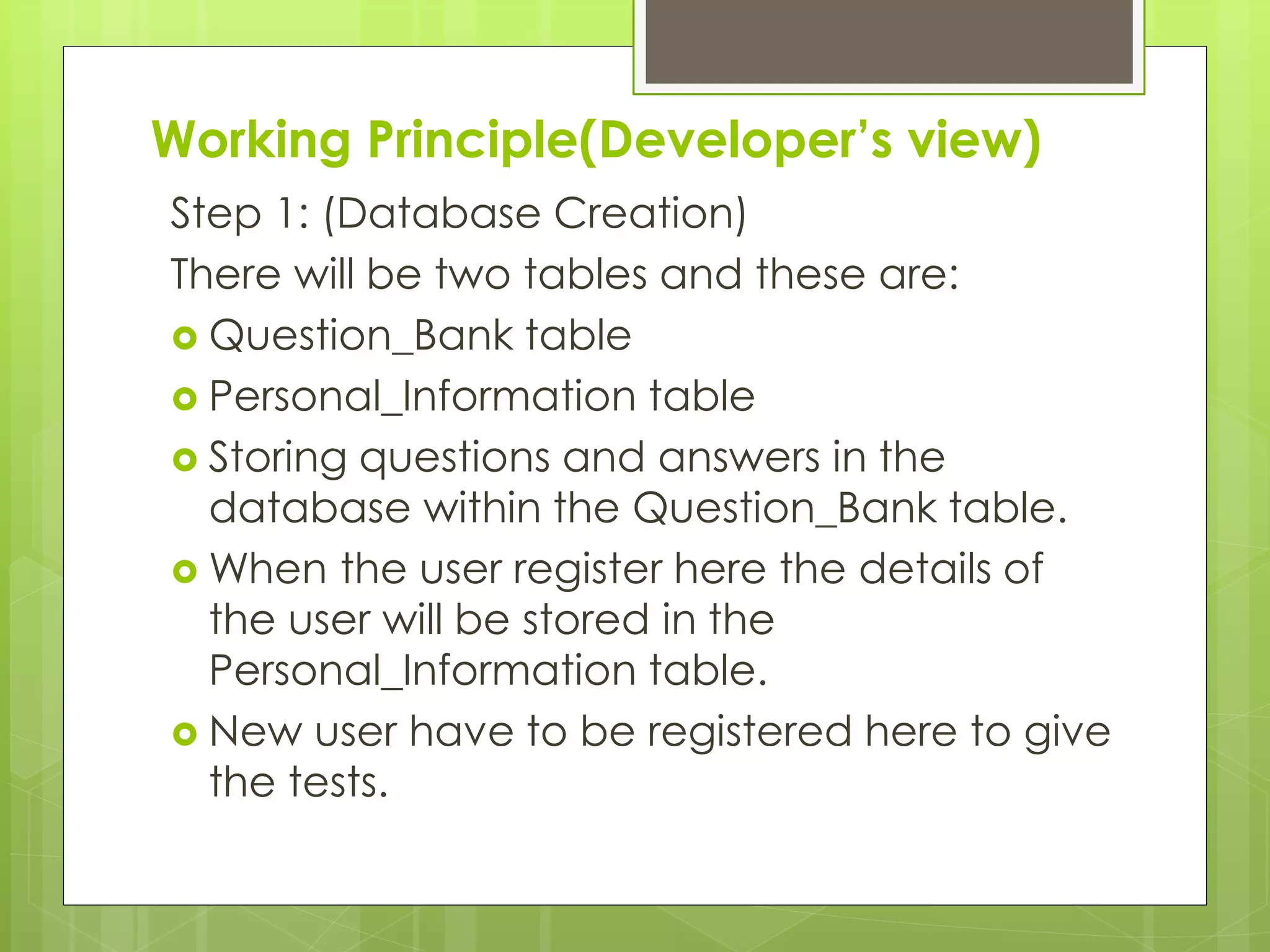 Working Principle(Developer’s view)
Step 1: (Database Creation)
There will be two tables and these are:
 Question_Bank table
 Personal_Information table
 Storing questions and answers in the
database within the Question_Bank table.
 When the user register here the details of
the user will be stored in the
Personal_Information table.
 New user have to be registered here to give
the tests.
 