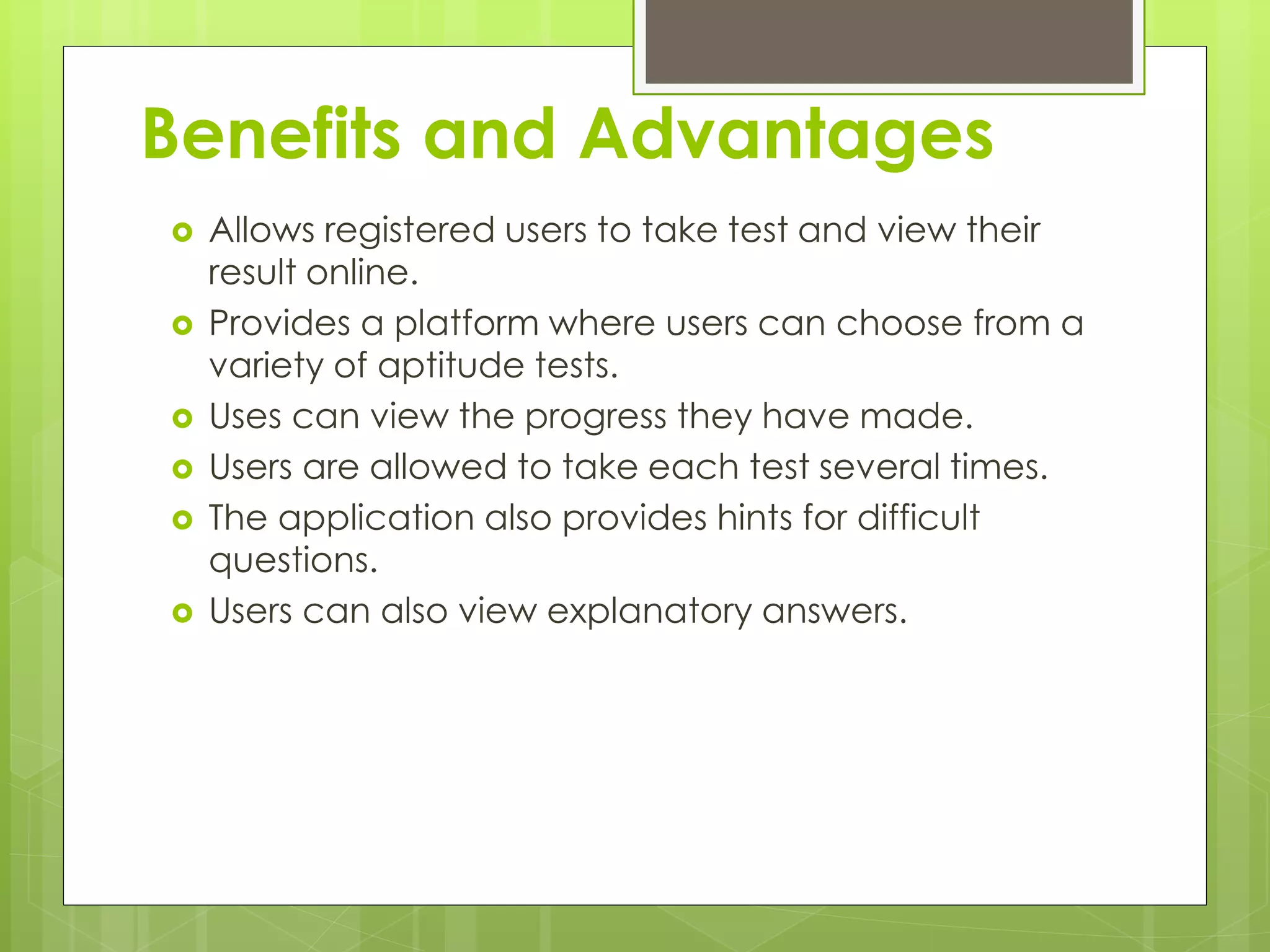Benefits and Advantages
 Allows registered users to take test and view their
result online.
 Provides a platform where users can choose from a
variety of aptitude tests.
 Uses can view the progress they have made.
 Users are allowed to take each test several times.
 The application also provides hints for difficult
questions.
 Users can also view explanatory answers.
 