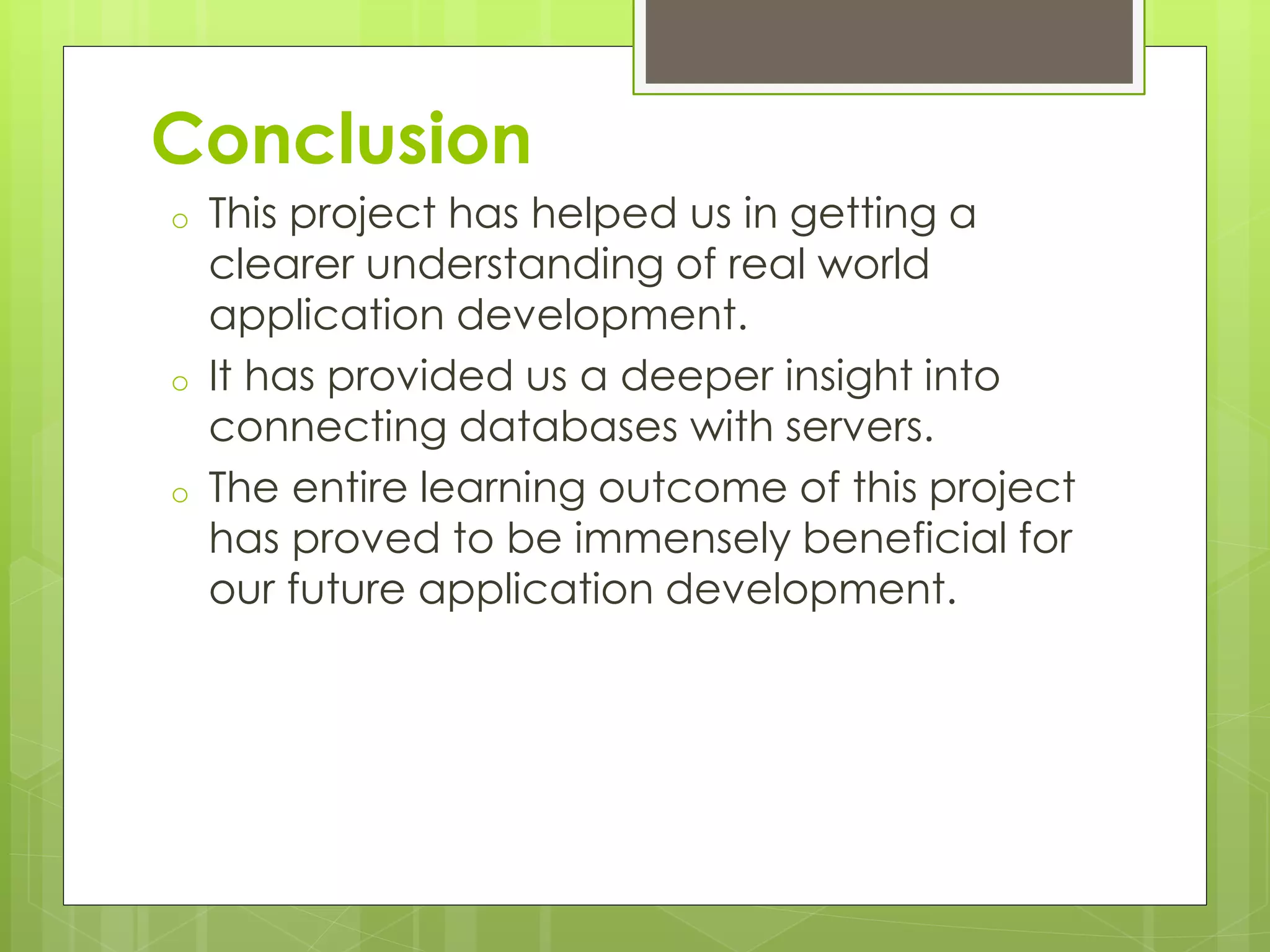 Conclusion
o This project has helped us in getting a
clearer understanding of real world
application development.
o It has provided us a deeper insight into
connecting databases with servers.
o The entire learning outcome of this project
has proved to be immensely beneficial for
our future application development.
 